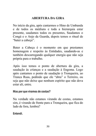 50
ABERTURA DA GIRA
No início da gira, após cantarmos o Hino de Umbanda
e de todos os médiuns e toda a hierarquia estar
presente, saudamos todos os presentes, Saudamos o
Congá e o Anjo da Guarda, depois temos o ritual de
“bater a cabeça”.
Bater a Cabeça é o momento em que prestamos
homenagem e respeito às Entidades, saudando-as e
também descarregando qualquer energia que não seja
própria para o trabalho.
Após isso temos o ponto de abertura da gira, a
saudação às crianças e a saudação à Engoma. Logo
após cantamos o ponto de saudação à Tronqueira, ao
Tranca Ruas, pedindo que ele “abra” o Terreiro, ou
seja que não deixe que nenhum espírito que não deva
estar ali, entre.
Mas por que viramos de costas?
Na verdade não estamos virando de costas, estamos
sim, é virando de frente para a Tronqueira, que fica do
lado de fora, lembra?
Entendi.
 