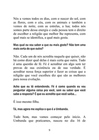 9
Nós a vemos todos os dias, com o nascer do sol, com
as flores, com o céu, com os animais e também a
vemos de noite, com as estrelas, a lua; todos nós
somos parte dessa energia e cada pessoa tem o direito
de escolher a religião que melhor lhe representa, com
qual mais se identifica, a qual mais gosta.
Mas qual eu vou saber a que eu mais gosto? Não tem uma
mais certa do que outra?
Não. Cada um de nós acredita naquela que quiser, não
há como dizer qual delas é mais certa que outra. Tudo
é uma questão de fé. Fé é acreditar em algo sem ter
provas de sua existência ou de sua verdade. É
acreditar nessa força superior e fazer as coisas que a
religião que você escolheu diz que são as melhores
para nossa evolução.
Acho que eu tô entendendo. Fé é como quando eu vou
perguntar alguma coisa pra você, sem eu saber que você
sabe a resposta? É que eu acredito que você saiba...
É isso mesmo filha.
Tá, mas agora me explica o que é a Umbanda.
Tudo bem, mas vamos começar pelo início. A
Umbanda que praticamos, nasceu no dia 16 de
 