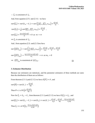 UtilitasMathematica
ISSN 0315-3681 Volume 120, 2023
172
∴ 𝜉
̂ℒ is consistent of 𝜉ℒ .
And, from equation (2.5) and (2.11) we have
𝑣𝑎𝑟(𝜁
̂𝜘) = 𝑣𝑎𝑟(𝜐̅..𝜘 − 𝜐̅…) = 𝑣𝑎𝑟 (
1
𝑁
∑ ∑ 𝜐ℓℒ𝜘
𝑛ℒ
ℓ=1
𝑞
ℒ=1 ) +
𝜎𝜍
2+𝜎𝑒
2
𝑚
,
𝑣𝑎𝑟(𝜁
̂𝜘) =
1
𝑁2
𝑣𝑎𝑟(∑ ∑ 𝜐ℓℒ𝜘
𝑛ℒ
ℓ=1
𝑞
ℒ=1 ) +
𝜎𝜍
2+𝜎𝑒
2
𝑚
,
𝑣𝑎𝑟(𝜁
̂𝜘) =
(𝑝+1)(𝜎𝜍
2+𝜎𝑒
2)
𝑚
→ 0 𝑎𝑠 𝑚 → ∞
⟹ 𝜁
̂𝜘 is consistent of 𝜁𝜘 .
And , from equation (2.5) and (2.13)we have
𝑣𝑎𝑟 ((𝜉𝜁
̂)ℒ𝜘
) = 𝑣𝑎𝑟 (
1
𝑛ℒ
(∑ 𝜐ℓℒ𝜘
𝑛ℒ
ℓ=1 )) +
𝜎𝜍
2+𝜎𝑒
2
𝑛ℒ𝑝
+
𝜎𝜍
2+𝜎𝑒
2
𝑁
+
𝜎𝜍
2+𝜎𝑒
2
𝑚
𝑣𝑎𝑟 ((𝜉𝜁
̂)ℒ𝜘
) =
(𝑝+1)(𝑁+𝑛ℒ)(𝜎𝜍
2+𝜎𝑒
2)
𝑚1
→ ∞ 𝑎𝑠 𝑚1 → 0
⟹ (𝜉𝜁
̂)ℒ𝜘
is consistent of (𝜉𝜁)ℒ𝜘 .
3. Estimator Distribution
Because our estimators are statistical,, and the parameter estimators of three methods are same
then the distribution of them are as follows:
From theorem (2.3.1),and (2.3.2) we have 𝐸(𝜗
̂ ) = 𝜗 , and
𝑣𝑎𝑟(𝜗
̂) = 𝑣𝑎𝑟(𝜐̅…) =
𝜎𝜍
2+𝜎𝑒
2
𝑁𝑝
.
Then 𝜗
̂~𝑖. 𝑖. 𝑑 𝑁 (𝜗,
𝜎𝜍
2+𝜎𝑒
2
𝑁𝑝
).
Now for 𝜉
̂ℒ = 𝜐̅.ℒ. − 𝜐̅…, from theorem (2.3.1),and (2.3.2) we have 𝐸(𝜉
̂ℒ) = 𝜉ℒ , and
𝑣𝑎𝑟(𝜉
̂ℒ) = 𝑣𝑎𝑟(𝜐̅.ℒ. − 𝜐̅…) = 𝑣𝑎𝑟(𝜐̅.ℒ.) + 𝑣𝑎𝑟(𝜐̅…) =
𝜎𝜍
2+𝜎𝑒
2
𝑛ℒ𝑝
+
𝜎𝜍
2+𝜎𝑒
2
𝑁𝑝
=
(𝑁+𝑛ℒ)(𝜎𝜍
2+𝜎𝑒
2)
𝑛ℒ𝑁𝑝
.
Then 𝜉
̂ℒ~𝑖. 𝑖. 𝑑 𝑁 (𝜉ℒ,
(𝑁+𝑛ℒ)(𝜎𝜍
2+𝜎𝑒
2)
𝑛ℒ𝑁𝑝
).
 