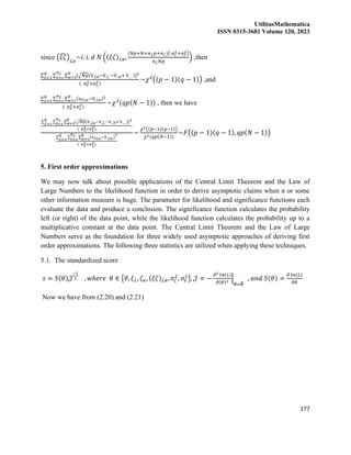 UtilitasMathematica
ISSN 0315-3681 Volume 120, 2023
177
since (𝜉𝜁
̂)ℒ𝜘
~𝑖. 𝑖. 𝑑 𝑁 ((𝜉𝜁)ℒ𝜘,
(𝑁𝑝+𝑁+𝑛ℒ𝑝+𝑛ℒ)( 𝜎𝜍
2+𝜎𝑒
2)
𝑛ℒ𝑁𝑝
) ,then
∑ ∑ ∑ [√𝑁𝑝(𝜐
̅.ℒ𝜘−𝜐
̅.ℒ.−𝜐
̅..𝜘+ 𝜐
̅… )]2
𝑝
𝜘=1
𝑛ℒ
ℓ=1
𝑞
ℒ=1
( 𝜎𝑒
2+𝜎𝜍
2)
~𝜒2
((𝑝 − 1)(𝑞 − 1)) ,and
∑ ∑ ∑ (𝜐ℓℒ𝜘−𝜐
̅.ℒ𝜘)2
𝑝
𝜘=1
𝑛ℒ
ℓ=1
𝑞
ℒ=1
( 𝜎𝑒
2+𝜎𝜍
2)
~𝜒2
(𝑞𝑝(𝑁 − 1)) , then we have
∑ ∑ ∑ [√𝑁𝑝(𝜐
̅.ℒ𝜘−𝜐
̅.ℒ.−𝜐
̅..𝜘+ 𝜐
̅… )]2
𝑝
𝜘=1
𝑛ℒ
ℓ=1
𝑞
ℒ=1
( 𝜎𝑒
2+𝜎𝜍
2)
∑ ∑ ∑ (𝜐ℓℒ𝜘−𝜐
̅.ℒ𝜘)
2
𝑝
𝜘=1
𝑛ℒ
ℓ=1
𝑞
ℒ=1
( 𝜎𝑒
2+𝜎𝜍
2)
~
𝜒2((𝑝−1)(𝑞−1))
𝜒2(𝑞𝑝(𝑁−1))
~𝐹((𝑝 − 1)(𝑞 − 1), 𝑞𝑝(𝑁 − 1))
5. First order approximations
We may now talk about possible applications of the Central Limit Theorem and the Law of
Large Numbers to the likelihood function in order to derive asymptotic claims when n or some
other information measure is huge. The parameter for likelihood and significance functions each
evaluate the data and produce a conclusion. The significance function calculates the probability
left (or right) of the data point, while the likelihood function calculates the probability up to a
multiplicative constant at the data point. The Central Limit Theorem and the Law of Large
Numbers serve as the foundation for three widely used asymptotic approaches of deriving first
order approximations. The following three statistics are utilized when applying these techniques.
5.1. The standardized score
𝑠 = 𝑆(𝜃)𝒥
−1
2 , 𝑤ℎ𝑒𝑟𝑒 𝜃 ∈ {𝜗, 𝜉ℒ, 𝜁𝜘, (𝜉𝜁)ℒ𝜘, 𝜎𝜍
2
, 𝜎𝑒
2
}, 𝒥 = −
𝜕2 𝑙𝑛(𝐿)
𝜕(𝜃)2
|
𝜃=𝜃
̂
, 𝑎𝑛𝑑 𝑆(𝜃) =
𝜕 𝑙𝑛(𝐿)
𝜕𝜃
Now we have from (2.20) and (2.21)
 