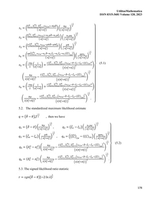 UtilitasMathematica
ISSN 0315-3681 Volume 120, 2023
178
𝑠1 = (
∑ ∑ ∑ (𝜐ℓℒ𝜘)−𝑁𝑝𝜗
̂
𝑝
𝜘=1
𝑛ℒ
ℓ=1
𝑞
ℒ=1
( 𝜎𝑒
2+𝜎𝜍
2)
) (
𝑁𝑝
( 𝜎𝑒
2+𝜎𝜍
2)
)
−1
2
𝑠2 = (
∑ ∑ (𝜐ℓℒ𝜘)
𝑝
𝜘=1
𝑛ℒ
ℓ=1
−𝑛ℒ𝑝𝜗
̂−𝑛ℒ𝑝𝜉
̂ℒ
( 𝜎𝑒
2+𝜎𝜍
2)
) (
𝑛ℒ𝑝𝑞
( 𝜎𝑒
2+𝜎𝜍
2)
)
−1
2
𝑠3 = (
𝑝 ∑ ∑ 𝜐ℓℒ𝜘
𝑛ℒ
ℓ=1
𝑞
ℒ=1 −𝑝𝑁𝜗
̂−𝑝𝑁𝜁
̂𝜘
( 𝜎𝑒
2+𝜎𝜍
2)
) (
𝑝𝑁
( 𝜎𝑒
2+𝜎𝜍
2)
)
−1
2
𝑠4 = (
𝑞𝑝(∑ 𝜐ℓℒ𝜘
𝑛ℒ
ℓ=1
−𝑛ℒ𝜗
̂−𝑛ℒ𝜉
̂ℒ−𝑛ℒ𝜁
̂𝜘−𝑛ℒ(𝜉𝜁
̂)ℒ𝜘
)
( 𝜎𝑒
2+𝜎𝜍
2)
) (
𝑞𝑝𝑛ℒ
( 𝜎𝑒
2+𝜎𝜍
2)
)
−1
2
𝑠5 = (
−𝑁𝑝
2
(
1
𝜎𝜍
2+𝜎𝑒
2) +
2 ∑ ∑ ∑ (𝜐ℓℒ𝜘−𝜗−𝜉ℒ−𝜁𝜘−(𝜉𝜁)ℒ𝜘)2
𝑝
𝜘=1
𝑛ℒ
ℓ=1
𝑞
ℒ=1
(2(𝜎𝜍
2+𝜎𝑒
2))
2 )
(
𝑁𝑝
2(𝜎
̂𝜍
2+𝜎
̂𝑒
2)
2 −
2 ∑ ∑ ∑ (𝜐ℓℒ𝜘−𝜗
̂−𝜉
̂ℒ−𝜁
̂𝜘−(𝜉𝜁
̂)ℒ𝜘
)
2
𝑝
𝜘=1
𝑛ℒ
ℓ=1
𝑞
ℒ=1
(2(𝜎
̂𝜍
2+𝜎
̂𝑒
2))
3 )
−1
2
𝑠6 = (
−𝑁𝑝
2
(
1
𝜎𝜍
2+𝜎𝑒
2) +
2 ∑ ∑ ∑ (𝜐ℓℒ𝜘−𝜗−𝜉ℒ−𝜁𝜘−(𝜉𝜁)ℒ𝜘)2
𝑝
𝜘=1
𝑛ℒ
ℓ=1
𝑞
ℒ=1
(2(𝜎𝜍
2+𝜎𝑒
2))
2 )
(
𝑁𝑝
2(𝜎
̂𝜍
2+𝜎
̂𝑒
2)
2 −
2 ∑ ∑ ∑ (𝜐ℓℒ𝜘−𝜗
̂−𝜉
̂ℒ−𝜁
̂𝜘−(𝜉𝜁
̂)ℒ𝜘
)
2
𝑝
𝜘=1
𝑛ℒ
ℓ=1
𝑞
ℒ=1
(2(𝜎
̂𝜍
2+𝜎
̂𝑒
2))
3 )
−1
2
.
}
(5.1)
5.2. The standardized maximum likelihood estimate
𝑞 = (𝜃
̂ − 𝜃)𝒥
−1
2 , then we have
𝑞1 = (𝜗
̂ − 𝜗) (
𝑁𝑝
( 𝜎𝑒
2+𝜎𝜍
2)
)
−1
2
, 𝑞2 = (𝜉
̂ℒ − 𝜉ℒ) (
𝑛ℒ𝑝𝑞
( 𝜎𝑒
2+𝜎𝜍
2)
)
−1
2
𝑞3 = (𝜁
̂𝜘 − 𝜁𝜘) (
𝑝𝑁
( 𝜎𝑒
2+𝜎𝜍
2)
)
−1
2
, 𝑞4 = ((𝜉𝜁
̂)ℒ𝜘
− (𝜉𝜁)ℒ𝜘) (
𝑞𝑝𝑛ℒ
( 𝜎𝑒
2+𝜎𝜍
2)
)
−1
2
𝑞5 = (𝜎
̂𝜍
2
− 𝜎𝜍
2
) (
𝑁𝑝
2(𝜎
̂𝜍
2+𝜎
̂𝑒
2)
2 −
2 ∑ ∑ ∑ (𝜐ℓℒ𝜘−𝜗
̂−𝜉
̂ℒ−𝜁
̂𝜘−(𝜉𝜁
̂)ℒ𝜘
)
2
𝑝
𝜘=1
𝑛ℒ
ℓ=1
𝑞
ℒ=1
(2(𝜎
̂𝜍
2+𝜎
̂𝑒
2))
3 )
−1
2
𝑞6 = (𝜎
̂𝑒
2
− 𝜎𝑒
2) (
𝑁𝑝
2(𝜎
̂𝜍
2+𝜎
̂𝑒
2)
2 −
2 ∑ ∑ ∑ (𝜐ℓℒ𝜘−𝜗
̂−𝜉
̂ℒ−𝜁
̂𝜘−(𝜉𝜁
̂)ℒ𝜘
)
2
𝑝
𝜘=1
𝑛ℒ
ℓ=1
𝑞
ℒ=1
(2(𝜎
̂𝜍
2+𝜎
̂𝑒
2))
3 )
−1
2
.
}
(5.2)
5.3. The signed likelihood ratio statistic
𝑟 = 𝑠𝑔𝑛(𝜃
̂ − 𝜃)[−2 𝑙𝑛 𝜆]
1
2
 