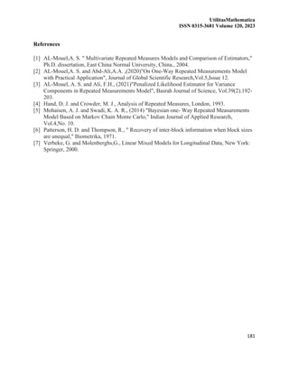 UtilitasMathematica
ISSN 0315-3681 Volume 120, 2023
181
References
[1] AL-Mouel,A. S. " Multivariate Repeated Measures Models and Comparison of Estimators,"
Ph.D. dissertation, East China Normal University, China., 2004.
[2] AL-Mouel,A. S. and Abd-Ali,A.A. ,(2020)"On One-Way Repeated Measurements Model
with Practical Application", Journal of Global Scientific Research,Vol.5,Issue 12.
[3] AL-Mouel, A. S. and Ali, F.H., (2021)"Penalized Likelihood Estimator for Variance
Components in Repeated Measurements Model", Basrah Journal of Science, Vol.39(2).192-
203.
[4] Hand, D. J. and Crowder, M. J., Analysis of Repeated Measures, London, 1993.
[5] Mohaisen, A. J. and Swadi, K. A. R., (2014) "Bayesian one- Way Repeated Measurements
Model Based on Markov Chain Monte Carlo," Indian Journal of Applied Research,
Vol.4,No. 10.
[6] Patterson, H. D. and Thompson, R., " Recovery of inter-block information when block sizes
are unequal," Biometrika, 1971.
[7] Verbeke, G. and Molenberghs,G., Linear Mixed Models for Longitudinal Data, New York:
Springer, 2000.
 
