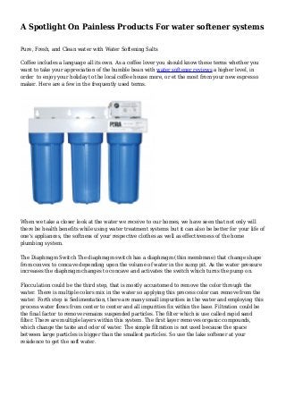 A Spotlight On Painless Products For water softener systems 
Pure, Fresh, and Clean water with Water Softening Salts 
Coffee includes a language all its own. As a coffee lover you should know these terms whether you 
want to take your appreciation of the humble bean with water softener reviews a higher level, in 
order to enjoy your holiday to the local coffee house more, or et the most from your new espresso 
maker. Here are a few in the frequently used terms. 
When we take a closer look at the water we receive to our homes, we have seen that not only will 
there be health benefits while using water treatment systems but it can also be better for your life of 
one's appliances, the softness of your respective clothes as well as effectiveness of the home 
plumbing system. 
The Diaphragm Switch The diaphragm switch has a diaphragm (thin membrane) that change shape 
from convex to concave depending upon the volume of water in the sump pit. As the water pressure 
increases the diaphragm changes to concave and activates the switch which turns the pump on. 
Flocculation could be the third step, that is mostly accustomed to remove the color through the 
water. There is multiple colors mix in the water so applying this process color can remove from the 
water. Forth step is Sedimentation, there are many small impurities in the water and employing this 
process water flows from center to center and all impurities fix within the base. Filtration could be 
the final factor to remove remains suspended particles. The filter which is use called rapid sand 
filter. There are multiple layers within this system. The first layer removes organic compounds, 
which change the taste and odor of water. The simple filtration is not used because the space 
between large particles is bigger than the smallest particles. So use the lake softener at your 
residence to get the soft water. 
