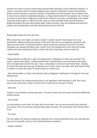 because love exists in way too many forms and percolates through to every individual somehow. It 
can be a conscious choice to remain single because a person is perfectly at peace with whatever 
his/her current situation is and does not find it compelling to be with someone else. It doesn't have 
to stem from any kind of commitment phobia or a deep-rooted hatred for the opposite sex. It doesn't 
even have to mean that a single person will not be willing to ever enter a relationship. It just might 
mean that being single is a whole lot of fun. Here are some beautiful words uttered by famous 
people throughout the ages about being single. Some are funny, some are profound and some just 
spilling with contentedness and pride stemming from love for the self. 
Being Single Quotes for Girls and Guys 
When asked why I am single, my reply is simply; I consider myself a black pearl rare in my 
authenticity, adding a mysterious beauty to the select few who can recognize & even fewer who 
appreciate my worth. So instead of dating, I throw myself into working in the field. If my Boaz 
recognizes me amongst the black rocks...great! If not, the magnificence of my rarity will simply 
radiate onto those working the fields as well in the form of teaching, which is what I do. 
- Sanjo Jendayi 
Taking solitude in stride was a sign of strength and of a willingness to take care of myself. This 
meant - among other things - working productively, remembering to leave the house, and eating 
well. I thought about food all the time. I had a subscription to Gourmet and Food & Wine. Cooking 
for others had often been my way of offering care. So why, when I was alone, did I find myself trying 
to subsist on cereal and water? I'd need to learn to cook for one. 
- Jenni Ferrari-Adler in "Alone in the Kitchen with an Eggplant: Confessions of Cooking for One and 
Dining Alone" 
I've been having a lot of dance parties alone in my apartment while learning to cook. Part of my 
quest to be an attractive single is to learn how to cook and sew and get a license. 
- Sara Quin 
I think it's very healthy to spend time alone. You need to know how to be alone and not be defined by 
another person. 
- Oscar Wilde 
You have brains in your head. You have feet in your shoes. You can steer yourself in any direction 
you choose. You're on your own. And you know what you know. You are the guy who'll decide where 
to go. 
- Dr. Seuss 
You can explore the universe looking for somebody who is more deserving of your love and affection 
than you are yourself, and you will not find that person anywhere. 
- Author Unknown 
 
