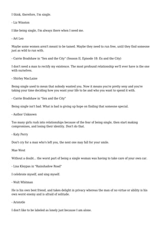 I think, therefore, I'm single. 
- Liz Winston 
I like being single, I'm always there when I need me. 
- Art Leo 
Maybe some women aren't meant to be tamed. Maybe they need to run free, until they find someone 
just as wild to run with. 
- Carrie Bradshaw in "Sex and the City" (Season II, Episode 18: Ex and the City) 
I don't need a man to rectify my existence. The most profound relationship we'll ever have is the one 
with ourselves. 
- Shirley MacLaine 
Being single used to mean that nobody wanted you. Now it means you're pretty sexy and you're 
taking your time deciding how you want your life to be and who you want to spend it with. 
- Carrie Bradshaw in "Sex and the City" 
Being single isn't bad. What is bad is giving up hope on finding that someone special. 
- Author Unknown 
Too many girls rush into relationships because of the fear of being single, then start making 
compromises, and losing their identity. Don't do that. 
- Katy Perry 
Don't cry for a man who's left you, the next one may fall for your smile. 
Mae West 
Without a doubt... the worst part of being a single woman was having to take care of your own car. 
- Lisa Kleypas in "Rainshadow Road" 
I celebrate myself, and sing myself. 
- Walt Whitman 
He is his own best friend, and takes delight in privacy whereas the man of no virtue or ability is his 
own worst enemy and is afraid of solitude. 
- Aristotle 
I don't like to be labeled as lonely just because I am alone. 
 