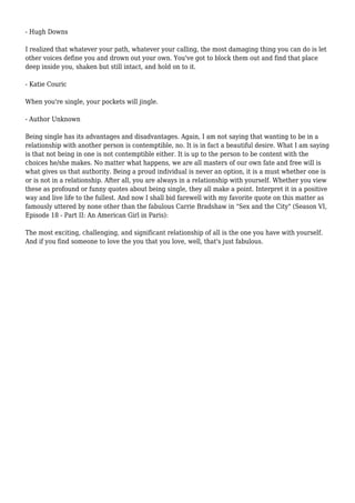- Hugh Downs 
I realized that whatever your path, whatever your calling, the most damaging thing you can do is let 
other voices define you and drown out your own. You've got to block them out and find that place 
deep inside you, shaken but still intact, and hold on to it. 
- Katie Couric 
When you're single, your pockets will jingle. 
- Author Unknown 
Being single has its advantages and disadvantages. Again, I am not saying that wanting to be in a 
relationship with another person is contemptible, no. It is in fact a beautiful desire. What I am saying 
is that not being in one is not contemptible either. It is up to the person to be content with the 
choices he/she makes. No matter what happens, we are all masters of our own fate and free will is 
what gives us that authority. Being a proud individual is never an option, it is a must whether one is 
or is not in a relationship. After all, you are always in a relationship with yourself. Whether you view 
these as profound or funny quotes about being single, they all make a point. Interpret it in a positive 
way and live life to the fullest. And now I shall bid farewell with my favorite quote on this matter as 
famously uttered by none other than the fabulous Carrie Bradshaw in "Sex and the City" (Season VI, 
Episode 18 - Part II: An American Girl in Paris): 
The most exciting, challenging, and significant relationship of all is the one you have with yourself. 
And if you find someone to love the you that you love, well, that's just fabulous. 
