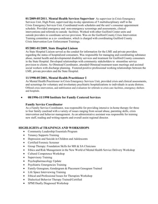 01/2009-05/2011, Mental Health Services Supervisor As supervisor in Crisis Emergency
Services Unit, High Point, supervised day-to-day operations of 5 multidisciplinary staff in the
Crisis Emergency Services Unit. Coordinated work schedules and the unit’s consumer appointment
schedule. Provided emergency and non-emergency screenings and assessments, clinical
interventions and referrals to outside facilities. Worked with other Guilford Center units and
outside providers to coordinate service provision. Was on the Guilford County Crisis Intervention
Training committee as a co- coordinator, which is charged with coordinating Guilford County
Crisis Intervention Law Enforcement Trainings.
05/2001-01/2009, State Hospital Liaison
As State Hospital Liaison served as the conduit for information for the LME and private providers
regarding the status of hospitalized consumers. Was responsible for managing and coordinating substance
abuse, mental health and developmental disability services and treatment for Guilford County consumers
in the State Hospital. Developed relationships with community stakeholders to streamline service
provision to clients. As Olmstead Coordinator, attended Olmstead treatment team meetings and assisted
social workers with discharge planning. Fostered positive professional working relationships between the
LME, private providers and the State Hospital.
11/1998-05/2001, Mental Health Practitioner I
As Mental Health Practitioner in Crisis Emergency Services Unit, provided crisis and clinical assessments,
and screenings for voluntary and involuntary psychiatric hospitalizations to individuals in acute distress.
Offered crisis intervention, and stabilization and evaluation for referrals to crisis care facilities, emergency shelters
and hospitals.
• 08/1996-11/1998 Institute for Family Centered Services
Family Service Coordinator
As a Family Service Coordinator, was responsible for providing intensive in-home therapy for three
to four family caseload with a variety of issues ranging from sexual abuse, parenting skills, crisis
intervention and behavior management. As an administrative assistant was responsible for training
new staff, reading and writing reports and overall assist regional director.
HIGHLIGHTS of TRAININGS AND WORKSHOPS
• Community Leadership Essentials Program
• Tenancy Supports Training
• Depression and Suicide in Children and Adolescents
• Certified Forensic Screener
• Group Therapy: Foundation Skills for MH & SA Clinicians
• Ethics and Risk Management in the New World of Mental Health Service Delivery Workshop
• Cultural Competence Workshop
• Supervisory Training
• Psychopharmacology Update
• Psychiatric Emergencies Training
• Family Genogram, Gendergram & Placement Genogram Trained
• Life Space Interviewing Training
• Ethical and Professional Issues for Therapists Workshop
• Dialectical Behavior Therapy Trained/Certified
• SPMI Dually Diagnosed Workshop
 