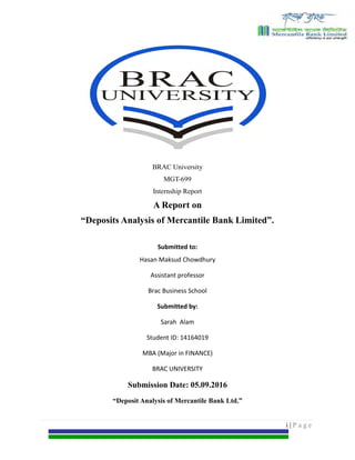 Internship report on Deposit Analysis of MBL
BRAC University
MGT-699
Internship Report
A Report on
“Deposits Analysis of Mercantile Bank Limited”.
Submitted to:
Hasan Maksud Chowdhury
Assistant professor
Brac Business School
Submitted by:
Sarah Alam
Student ID: 14164019
MBA (Major in FINANCE)
BRAC UNIVERSITY
Submission Date: 05.09.2016
“Deposit Analysis of Mercantile Bank Ltd.”
i | P a g e
 