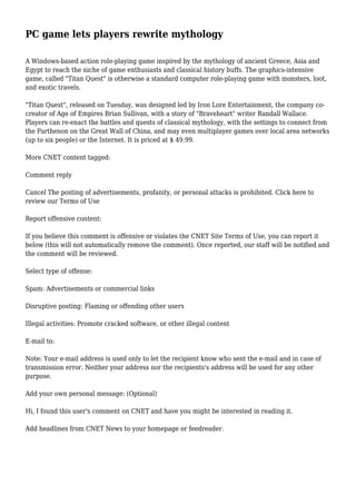 PC game lets players rewrite mythology 
A Windows-based action role-playing game inspired by the mythology of ancient Greece, Asia and 
Egypt to reach the niche of game enthusiasts and classical history buffs. The graphics-intensive 
game, called "Titan Quest" is otherwise a standard computer role-playing game with monsters, loot, 
and exotic travels. 
"Titan Quest", released on Tuesday, was designed led by Iron Lore Entertainment, the company co-creator 
of Age of Empires Brian Sullivan, with a story of "Braveheart" writer Randall Wallace. 
Players can re-enact the battles and quests of classical mythology, with the settings to connect from 
the Parthenon on the Great Wall of China, and may even multiplayer games over local area networks 
(up to six people) or the Internet. It is priced at $ 49.99. 
More CNET content tagged: 
Comment reply 
Cancel The posting of advertisements, profanity, or personal attacks is prohibited. Click here to 
review our Terms of Use 
Report offensive content: 
If you believe this comment is offensive or violates the CNET Site Terms of Use, you can report it 
below (this will not automatically remove the comment). Once reported, our staff will be notified and 
the comment will be reviewed. 
Select type of offense: 
Spam: Advertisements or commercial links 
Disruptive posting: Flaming or offending other users 
Illegal activities: Promote cracked software, or other illegal content 
E-mail to: 
Note: Your e-mail address is used only to let the recipient know who sent the e-mail and in case of 
transmission error. Neither your address nor the recipients's address will be used for any other 
purpose. 
Add your own personal message: (Optional) 
Hi, I found this user's comment on CNET and have you might be interested in reading it. 
Add headlines from CNET News to your homepage or feedreader. 
