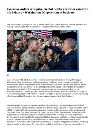 Executive orders recognize mental health needs for career to 
life balance - Washington DC government business 
Executive Order -- Improving Access to Mental Health Services for Veterans, Service Members, and 
Military Families, signed on 31 August 2012 by President Barack Obama states: 
AP 
Since September 11, 2001, more than two million service members have deployed to Iraq or 
Afghanistan. Long deployments and intense combat conditions require optimal support for the 
emotional and mental health needs of our service members and their families. The need for mental 
health services will only increase in the coming years as the Nation deals with the effects of more 
than a decade of conflict. Reiterating and expanding upon the commitment outlined in my 
Administration's 2011 report, entitled "Strengthening Our Military Families," we have an obligation 
to evaluate our progress and continue to build an integrated network of support capable of providing 
effective mental health services for veterans, service members, and their families. 
Beyond the need for veterans, service members and the military family members - mental health 
acknowledgement among businesses has an even broader appeal. In April of 2002 - Executive Order 
13263: President's New Freedom Commission on Mental Health, was signed by former President 
George W. Bush. This order identified the "need" for mental health awarenesses and instantiated a 
fifteen member committee (comprised of designates from the Secretary of Health and Human 
Services and Secretaries of the Departments of Labor, Education and Veterans Affairs, in addition to 
providers, payers, administrators and consumers of mental health services as well as family 
members of consumers). The committee was instructed to conduct comprehensive studies regarding 
national mental health service delivery systems, including public and private sector providers in 
 