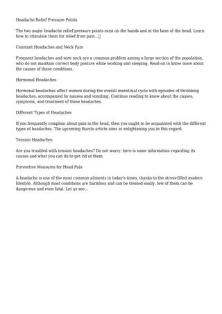 Headache Relief Pressure Points 
The two major headache relief pressure points exist on the hands and at the base of the head. Learn 
how to stimulate them for relief from pain... 
Constant Headaches and Neck Pain 
Frequent headaches and sore neck are a common problem among a large section of the population, 
who do not maintain correct body posture while working and sleeping. Read on to know more about 
the causes of these conditions. 
Hormonal Headaches 
Hormonal headaches affect women during the overall menstrual cycle with episodes of throbbing 
headaches, accompanied by nausea and vomiting. Continue reading to know about the causes, 
symptoms, and treatment of these headaches. 
Different Types of Headaches 
If you frequently complain about pain in the head, then you ought to be acquainted with the different 
types of headaches. The upcoming Buzzle article aims at enlightening you in this regard. 
Tension Headaches 
Are you troubled with tension headaches? Do not worry; here is some information regarding its 
causes and what you can do to get rid of them. 
Preventive Measures for Head Pain 
A headache is one of the most common ailments in today's times, thanks to the stress-filled modern 
lifestyle. Although most conditions are harmless and can be treated easily, few of them can be 
dangerous and even fatal. Let us see... 
