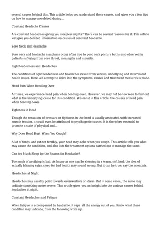 several causes behind this. This article helps you understand these causes, and gives you a few tips 
on how to manage nosebleed during... 
Constant Headache Causes 
Are constant headaches giving you sleepless nights? There can be several reasons for it. This article 
will give you detailed information on causes of constant headache. 
Sore Neck and Headache 
Sore neck and headache symptoms occur often due to poor neck posture but is also observed in 
patients suffering from sore throat, meningitis and sinusitis. 
Lightheadedness and Headaches 
The conditions of lightheadedness and headaches result from various, underlying and interrelated 
health issues. Here, an attempt to delve into the symptoms, causes and treatment measures is made. 
Head Pain When Bending Over 
At times, we experience head pain when bending over. However, we may not be too keen to find out 
what is the underlying cause for this condition. We enlist in this article, the causes of head pain 
when bending down. 
Tightness in Head 
Though the sensation of pressure or tightness in the head is usually associated with increased 
muscle tension, it could even be attributed to psychogenic causes. It is therefore essential to 
promote a state of physical and... 
Why Does Head Hurt When You Cough? 
A lot of times, and rather terribly, your head may ache when you cough. This article tells you what 
may cause the condition, and also lists the treatment options carried out to manage the same. 
Can too Much Sleep be the Reason for Headache? 
Too much of anything is bad. As happy as one can be sleeping in a warm, soft bed, the idea of 
actually blaming extra sleep for bad health may sound wrong. But it can be true, say the scientists. 
Headaches at Night 
Headaches may usually point towards overexertion or stress. But in some cases, the same may 
indicate something more severe. This article gives you an insight into the various causes behind 
headaches at night. 
Constant Headaches and Fatigue 
When fatigue is accompanied by headache, it saps all the energy out of you. Know what these 
condition may indicate, from the following write up. 
 