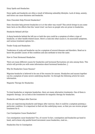 Dizzy Spells and Headaches 
Dizzy spells and headache are often a result of following unhealthy lifestyles. Lack of sleep, anxiety, 
and stress can cause dizziness and headache. 
Does Chocolate Help Prevent Headaches? 
Does chocolate help prevent headaches or is it the other way round? This article brings to you some 
basic facts on the effects that this 'sweet treat' can have on people who are prone to headaches. 
Headache Behind Left Eye 
A sharp headache behind the left eye or both the eyes could be a symptom of either a type of 
headache, or other health-related issues. Here's a look into what causes it, its associated symptoms, 
and various treatment options for... 
Tender Scalp and Headaches 
Tenderness of scalp and headache can be a symptom of several diseases and disorders. Read on to 
know the possible causes of this condition and also methods to treat the same. 
How to Treat Hormonal Headaches 
There are many different causes for headaches and hormonal fluctuations are also among them. This 
article will provide you with some information about hormonal headaches. 
Why Do Headaches Cause Nausea? 
Migraine headache is believed to be one of the reasons for nausea. Headaches and nausea together 
can be a symptom of some severe underlying disorder. Go through the following article for more 
information. 
Magnetic Therapy for Headaches 
To treat headaches or migraine headaches, there are many alternative treatments. One of them is 
magnetic therapy. Let us look at the treatments for magnetic therapy for headaches. 
Headache and Fatigue after Exercise 
If you are experiencing headache and fatigue after exercise, then it could be a symptom pointing a 
particular condition. It is important to find out this underlying cause, so that you can receive proper 
treatment for it. 
Can Constipation Cause Headaches? 
Can constipation cause headaches? Yes, of course! In fact, constipation and headaches go hand in 
hand, and to know why painful bowel movement cause headaches, read on... 
Headaches Due to Constipation 
 