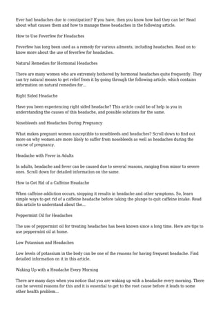 Ever had headaches due to constipation? If you have, then you know how bad they can be! Read 
about what causes them and how to manage these headaches in the following article. 
How to Use Feverfew for Headaches 
Feverfew has long been used as a remedy for various ailments, including headaches. Read on to 
know more about the use of feverfew for headaches. 
Natural Remedies for Hormonal Headaches 
There are many women who are extremely bothered by hormonal headaches quite frequently. They 
can try natural means to get relief from it by going through the following article, which contains 
information on natural remedies for... 
Right Sided Headache 
Have you been experiencing right sided headache? This article could be of help to you in 
understanding the causes of this headache, and possible solutions for the same. 
Nosebleeds and Headaches During Pregnancy 
What makes pregnant women susceptible to nosebleeds and headaches? Scroll down to find out 
more on why women are more likely to suffer from nosebleeds as well as headaches during the 
course of pregnancy. 
Headache with Fever in Adults 
In adults, headache and fever can be caused due to several reasons, ranging from minor to severe 
ones. Scroll down for detailed information on the same. 
How to Get Rid of a Caffeine Headache 
When caffeine addiction occurs, stopping it results in headache and other symptoms. So, learn 
simple ways to get rid of a caffeine headache before taking the plunge to quit caffeine intake. Read 
this article to understand about the... 
Peppermint Oil for Headaches 
The use of peppermint oil for treating headaches has been known since a long time. Here are tips to 
use peppermint oil at home. 
Low Potassium and Headaches 
Low levels of potassium in the body can be one of the reasons for having frequent headache. Find 
detailed information on it in this article. 
Waking Up with a Headache Every Morning 
There are many days when you notice that you are waking up with a headache every morning. There 
can be several reasons for this and it is essential to get to the root cause before it leads to some 
other health problem... 
 