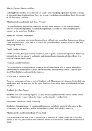 What do Constant Headaches Mean 
Suffering from persistent headaches can not only be a discomforting experience, but also be a sign 
of some underlying health problem. There are several remedial measures to bring down the intensity 
of this distressing condition... 
What Causes Headaches and High Blood Pressure 
The question here is what causes headaches and high blood pressure. In this article we have 
provided you the most probable reasons behind getting a headache and also having high blood 
pressure at the same time. Read on... 
Headaches, Dizziness and Fatigue 
Almost all of us at some point in our lives must have suffered from headaches, dizziness and fatigue. 
These three conditions cause a lot of irritability for an individual and he/she is just frustrated with 
everything around. In... 
Frontal Headache Causes 
Frontal headache, though a common occurrence, can be quite a bothersome experience. At times, it 
may catch the person unawares and can be quite intense hampering daily activities. Hence it is 
essential to know about frontal... 
Tension Headache Symptoms 
The tension headache symptoms that one experiences can either be mild or severe, where both 
problems should be of concern to avoid it from escalating into something serious. Find out more 
about these headaches, along with the causes... 
Pain in Back of Head and Neck 
There are many causes of pain in back of head and neck. These causes are discussed in the following 
article along with the treatment for the same. Read on to know more about pain in back of the head 
and neck. 
Head and Neck Pain Causes 
Head and neck pain occurring together can be a debilitating experience for anyone. In this article, 
you will get a brief overview about the causes and the possible remedies for it. 
Dealing with Headaches During Pregnancy 
Headaches during pregnancy is a common phenomenon and affects a majority of women. In this 
following article, we will focus on how one can best cope and deal with this condition. 
What Causes Headaches in the Back of Your Head 
Pain in the back of the head is not a common type of headache. It can be caused due to disorders 
related to the head, shoulders or even vertebrae. Let us know the causes and treatment methods in 
detail. 
 