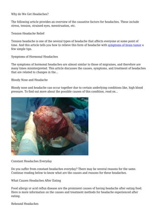 Why do We Get Headaches? 
The following article provides an overview of the causative factors for headaches. These include 
stress, tension, strained eyes, menstruation, etc. 
Tension Headache Relief 
Tension headache is one of the several types of headache that affects everyone at some point of 
time. And this article tells you how to relieve this form of headache with symptoms of brain tumor a 
few simple tips. 
Symptoms of Hormonal Headaches 
The symptoms of hormonal headaches are almost similar to those of migraines, and therefore are 
many times misinterpreted. This article discusses the causes, symptoms, and treatment of headaches 
that are related to changes in the... 
Bloody Nose and Headache 
Bloody nose and headache can occur together due to certain underlying conditions like, high blood 
pressure. To find out more about the possible causes of this condition, read on... 
Constant Headaches Everyday 
Do you suffer from constant headaches everyday? There may be several reasons for the same. 
Continue reading below to know what are the causes and reasons for these headaches. 
What Causes Headaches After Eating 
Food allergy or acid reflux disease are the prominent causes of having headache after eating food. 
Here is more information on the causes and treatment methods for headache experienced after 
eating. 
Rebound Headaches 
 