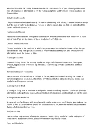 Rebound headache are caused due to excessive and constant intake of pain relieving medications. 
This article provides information about the various symptoms and treatment options available for 
this condition. 
Dehydration Headache 
Dehydration headaches are caused by the loss of excess body fluid. In fact, a headache can be a sign 
that the level of water in the body has reduced to a large extent. You can find out more about the 
causes and the treatment of... 
Headaches in Children 
Headaches in children and teenagers is common and most children suffer from headaches at least 
once a year. What are the causes of these headaches? Let's find out. 
Chronic Headache Causes 
Chronic headache is the condition in which the person experiences headaches very often. Proper 
treatment and long-term pain management is required to reduce the pain. This article provides 
information about the causes of this... 
Morning Headaches 
The contributing factors for morning headaches might include conditions such as sleep apnea, 
bruxism, hypertension, or restless leg syndrome. This write-up provides information on these 
conditions. 
Barometric Pressure Headaches 
Headaches that are caused due to changes in the air pressure of the surrounding are known as 
barometric pressure headaches. This article provides information about the reasons behind this 
headache and treatment options. 
Stabbing Pain in Head 
Stabbing or sharp pain in head can be a sign of a severe underlying disorder. This article provides 
information on the potential causes, along with brief information on treatment options for the same. 
Waking Up With Headaches 
Are you fed up of waking up with an unbearable headache each morning? Do you want to know the 
causes as well as the treatment options for this condition? If yes, then the information given in this 
Buzzle article is exactly what you... 
Sharp Headache 
Headache is a very common ailment and has many causes. Sharp headache can be a symptom of 
some serious disease or disorder. Scroll down to know its possible causes. 
Fever and Headache 
 