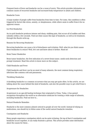Frequent bouts of fever and headache can be a cause of worry. This article provides information on 
common causes of recurrent headache and increased body temperature in adults and children. 
Headache Cures 
A large number of people suffer from headaches from time to time. For some, this condition is often 
triggered by factors like stress, anxiety, or sleeplessness, while others seem to suffer from it for no 
apparent reason. 
Ice Pick Headaches 
An ice pick headache produces intense and sharp, stabbing pain, that occurs all of sudden and then 
subsides within a few seconds. Find out what causes this type of headache, as well as its treatment, 
through this Buzzle write-up. 
Reasons for Recurring Headaches 
Recurring headaches can cause a lot of disturbance and irritation. Well, what do you think causes 
these headaches to return? Well, let's see and know about it farther. Read on! 
Brain Tumor Headaches 
Brain tumor headaches, the first indication of a severe brain tumor, needs early detection and 
prompt treatment. Read this article to know more on this subject. 
Child Headache and Fever 
Child headache and fever can be an onset of many ailments, the most common being respiratory 
infections like common cold and pneumonia. 
Throbbing Headaches 
A throbbing headache is a common occurrence that you may get quite often. In this article, we are 
talking about the cause behind this kind of headache, and also the possible ways to get relief from it. 
Acupressure for Headaches 
Acupressure is an age-old healing technique that originated in China. Today, it has gained 
recognition throughout the world as an alternative medicine for treating a wide range of ailments, 
including headaches. Find out how to... 
Natural Headache Remedies 
Headache is the most common ailment noticed in people all over the world. Instead of relying on 
medications, one should try to follow some of the useful natural headache remedies. 
Constipation and Headache 
Many people experience constipation which can be quite irritating. On top of that if constipation and 
headache occurs together, it can really frustrate a person. This article provides some information 
about the causes for these... 
 