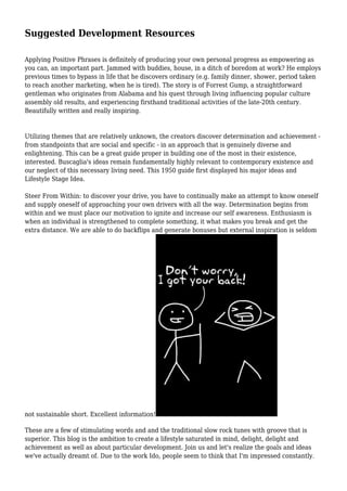 Suggested Development Resources 
Applying Positive Phrases is definitely of producing your own personal progress as empowering as 
you can, an important part. Jammed with buddies, house, in a ditch of boredom at work? He employs 
previous times to bypass in life that he discovers ordinary (e.g. family dinner, shower, period taken 
to reach another marketing, when he is tired). The story is of Forrest Gump, a straightforward 
gentleman who originates from Alabama and his quest through living influencing popular culture 
assembly old results, and experiencing firsthand traditional activities of the late-20th century. 
Beautifully written and really inspiring. 
Utilizing themes that are relatively unknown, the creators discover determination and achievement - 
from standpoints that are social and specific - in an approach that is genuinely diverse and 
enlightening. This can be a great guide proper in building one of the most in their existence, 
interested. Buscaglia's ideas remain fundamentally highly relevant to contemporary existence and 
our neglect of this necessary living need. This 1950 guide first displayed his major ideas and 
Lifestyle Stage Idea. 
Steer From Within: to discover your drive, you have to continually make an attempt to know oneself 
and supply oneself of approaching your own drivers with all the way. Determination begins from 
within and we must place our motivation to ignite and increase our self awareness. Enthusiasm is 
when an individual is strengthened to complete something, it what makes you break and get the 
extra distance. We are able to do backflips and generate bonuses but external inspiration is seldom 
not sustainable short. Excellent information! 
These are a few of stimulating words and and the traditional slow rock tunes with groove that is 
superior. This blog is the ambition to create a lifestyle saturated in mind, delight, delight and 
achievement as well as about particular development. Join us and let's realize the goals and ideas 
we've actually dreamt of. Due to the work Ido, people seem to think that I'm impressed constantly. 
 