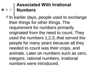 Associated With Irrational
Numbers
 In earlier days, people used to exchange
their things for other things. The
requirement for numbers primarily
originated from the need to count. They
used the numbers 1,2,3,.that served the
people for many years because all they
needed to count was their crops, and
animals. Later on numbers such as zero,
integers, rational numbers, irrational
numbers were introduced.
 