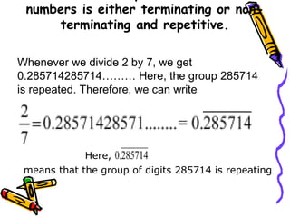 numbers is either terminating or non-
terminating and repetitive.
Whenever we divide 2 by 7, we get
0.285714285714……… Here, the group 285714
is repeated. Therefore, we can write
Here,
means that the group of digits 285714 is repeating.
 