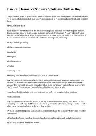 Finance :: Insurance Software Solutions - Build or Buy 
Companies that want to be successful need to develop, grow, and manage their business effectively-yet 
to successfully accomplish this, today's insurers need to recognize industry trends and optimize 
them. 
DEVELOPMENT TIME 
Build: Business need to factor in the multitude of required meetings necessary to plan, discuss, 
design, execute proof-of-concept, and maintain continual development. A policy administration 
solution can be particularly tough to estimate the total investment; you have to include the cost of 
the resources involved in environment & software development, including : 
o Requirements gathering 
o Infrastructure construction 
o Analyzing 
o Designing 
o Implementation 
o Testing 
o Training users 
o Ongoing maintenance/enhancements/updates of the software 
Buy: Purchasing an insurance solution suit or policy administration software is often more cost 
efficient, as it eliminated many of the costs involved in architecture design and development, 
however there are still licensing fees subscription costs, particularly with Software-as-a-Service 
(SaaS) model. Even though a custom-built application may seem to offer 
control and flexibility, build-your-own-software can lock your company into a less than 
optimal solution. 
Buy: Solution vendors have the benefit of having invested their time, money and resources into 
perfecting solid software that they can tailor to fit your needs. Other compelling items to consider 
when trying to decide whether to build or buy include: 
o Vendor solutions for policy administration applications have the capability to leverage reusable 
components. 
o Purchased software can often be easier/quicker integration with third-party technologies. 
o Reliability has been tested and proven. 
 