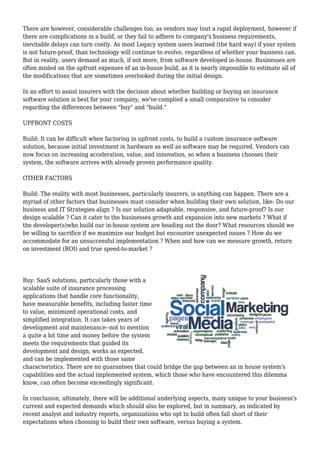 There are however, considerable challenges too, as vendors may tout a rapid deployment, however if 
there are complications in a build, or they fail to adhere to company's business requirements, 
inevitable delays can turn costly. As most Legacy system users learned (the hard way) if your system 
is not future-proof, than technology will continue to evolve, regardless of whether your business can. 
But in reality, users demand as much, if not more, from software developed in-house. Businesses are 
often misled on the upfront expenses of an in-house build, as it is nearly impossible to estimate all of 
the modifications that are sometimes overlooked during the initial design. 
In an effort to assist insurers with the decision about whether building or buying an insurance 
software solution is best for your company, we've complied a small comparative to consider 
regarding the differences between "buy" and "build." 
UPFRONT COSTS 
Build: It can be difficult when factoring in upfront costs, to build a custom insurance software 
solution, because initial investment in hardware as well as software may be required. Vendors can 
now focus on increasing acceleration, value, and innovation, so when a business chooses their 
system, the software arrives with already proven performance quality. 
OTHER FACTORS 
Build: The reality with most businesses, particularly insurers, is anything can happen. There are a 
myriad of other factors that businesses must consider when building their own solution, like: Do our 
business and IT Strategies align ? Is our solution adaptable, responsive, and future-proof? Is our 
design scalable ? Can it cater to the businesses growth and expansion into new markets ? What if 
the developer(s)who build our in-house system are heading out the door? What resources should we 
be willing to sacrifice if we maximize our budget but encounter unexpected issues ? How do we 
accommodate for an unsuccessful implementation ? When and how can we measure growth, return 
on investment (ROI) and true speed-to-market ? 
Buy: SaaS solutions, particularly those with a 
scalable suite of insurance processing 
applications that handle core functionality, 
have measurable benefits, including faster time 
to value, minimized operational costs, and 
simplified integration. It can takes years of 
development and maintenance--not to mention 
a quite a lot time and money before the system 
meets the requirements that guided its 
development and design, works as expected, 
and can be implemented with those same 
characteristics. There are no guarantees that could bridge the gap between an in house system's 
capabilities and the actual implemented system, which those who have encountered this dilemma 
know, can often become exceedingly significant. 
In conclusion, ultimately, there will be additional underlying aspects, many unique to your business's 
current and expected demands which should also be explored, but in summary, as indicated by 
recent analyst and industry reports, organizations who opt to build often fall short of their 
expectations when choosing to build their own software, versus buying a system. 
 