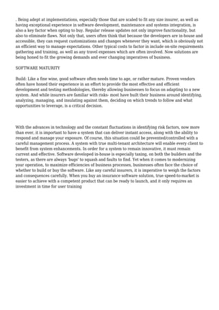 . Being adept at implementations, especially those that are scaled to fit any size insurer, as well as 
having exceptional experience in software development, maintenance and systems integration, is 
also a key factor when opting to buy. Regular release updates not only improve functionality, but 
also to eliminate flaws. Not only that, users often think that because the developers are in-house and 
accessible, they can request customizations and changes whenever they want, which is obviously not 
an efficient way to manage expectations. Other typical costs to factor in include on-site requirements 
gathering and training, as well as any travel expenses which are often involved. Now solutions are 
being honed to fit the growing demands and ever changing imperatives of business. 
SOFTWARE MATURITY 
Build: Like a fine wine, good software often needs time to age, or rather mature. Proven vendors 
often have honed their experience in an effort to provide the most effective and efficient 
development and testing methodologies, thereby allowing businesses to focus on adapting to a new 
system. And while insurers are familiar with risks- most have built their business around identifying, 
analyzing, managing, and insulating against them, deciding on which trends to follow and what 
opportunities to leverage, is a critical decision. 
With the advances in technology and the constant fluctuations in identifying risk factors, now more 
than ever, it is important to have a system that can deliver instant access, along with the ability to 
respond and manage your exposure. Of course, this situation could be prevented/controlled with a 
careful management process. A system with true multi-tenant architecture will enable every client to 
benefit from system enhancements. In order for a system to remain innovative, it must remain 
current and effective. Software developed in-house is especially taxing, on both the builders and the 
testers, as there are always 'bugs' to squash and faults to find. Yet when it comes to modernizing 
your operation, to maximize efficiencies of business processes, businesses often face the choice of 
whether to build or buy the software. Like any careful insurers, it is imperative to weigh the factors 
and consequences carefully. When you buy an insurance software solution, true speed-to-market is 
easier to achieve with a competent product that can be ready to launch, and it only requires an 
investment in time for user training 

