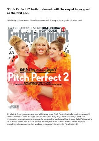 'Pitch Perfect 2? trailer released: will the sequel be as good 
as the first one? 
Cele|bitchy | 'Pitch Perfect 2? trailer released: will the sequel be as good as the first one? 
I'll admit it: I'm a grown-ass woman and I flat-out loved Pitch Perfect.I actually saw it in theaters!!I 
loved it because it could have gone off the rails in so many ways, but it's actually a really well-constructed 
movie with really strong performances all around.Anna Kendrick and Rebel Wilson got a 
lot of notice for the film, but Anna Camp, Brittany Snow and Alexis Knapp all turned in great 
ensemble performances too.And good news - they're all back for the Pitch Perfect 2!! 
 