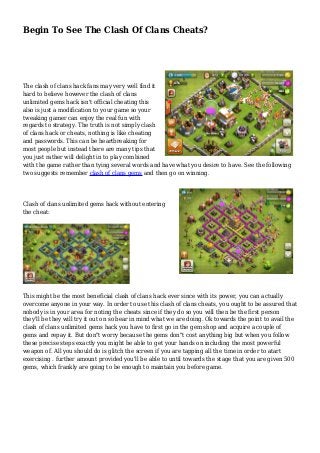Begin To See The Clash Of Clans Cheats? 
The clash of clans hack fans may very well find it 
hard to believe however the clash of clans 
unlimited gems hack isn't official cheating this 
also is just a modification to your game so your 
tweaking gamer can enjoy the real fun with 
regards to strategy. The truth is not simply clash 
of clans hack or cheats, nothing is like cheating 
and passwords. This can be heartbreaking for 
most people but instead there are many tips that 
you just rather will delight in to play combined 
with the game rather than tying several words and have what you desire to have. See the following 
two suggests remember clash of clans gems and then go on winning. 
Clash of clans unlimited gems hack without entering 
the cheat: 
This might be the most beneficial clash of clans hack ever since with its power, you can actually 
overcome anyone in your way. In order to use this clash of clans cheats, you ought to be assured that 
nobody is in your area for noting the cheats since if they do so you will then be the first person 
they'll be they will try it out on so bear in mind what we are doing. Ok towards the point to avail the 
clash of clans unlimited gems hack you have to first go in the gem shop and acquire a couple of 
gems and repay it. But don"t worry because the gems don"t cost anything big but when you follow 
these precise steps exactly you might be able to get your hands on including the most powerful 
weapon of. All you should do is glitch the screen if you are tapping all the time in order to atart 
exercising . further amount provided you'll be able to until towards the stage that you are given 500 
gems, which frankly are going to be enough to maintain you before game. 
 