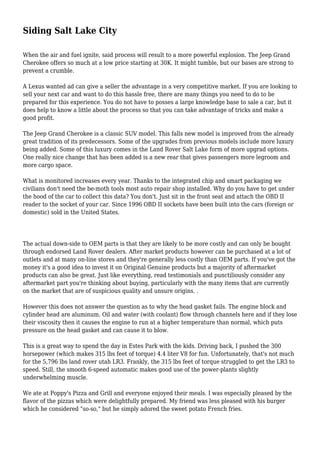 Siding Salt Lake City 
When the air and fuel ignite, said process will result to a more powerful explosion. The Jeep Grand 
Cherokee offers so much at a low price starting at 30K. It might tumble, but our bases are strong to 
prevent a crumble. 
A Lexus wanted ad can give a seller the advantage in a very competitive market. If you are looking to 
sell your next car and want to do this hassle free, there are many things you need to do to be 
prepared for this experience. You do not have to posses a large knowledge base to sale a car, but it 
does help to know a little about the process so that you can take advantage of tricks and make a 
good profit. 
The Jeep Grand Cherokee is a classic SUV model. This falls new model is improved from the already 
great tradition of its predecessors. Some of the upgrades from previous models include more luxury 
being added. Some of this luxury comes in the Land Rover Salt Lake form of more upgrad options. 
One really nice change that has been added is a new rear that gives passengers more legroom and 
more cargo space. 
What is monitored increases every year. Thanks to the integrated chip and smart packaging we 
civilians don't need the be-moth tools most auto repair shop installed. Why do you have to get under 
the hood of the car to collect this data? You don't. Just sit in the front seat and attach the OBD II 
reader to the socket of your car. Since 1996 OBD II sockets have been built into the cars (foreign or 
domestic) sold in the United States. 
The actual down-side to OEM parts is that they are likely to be more costly and can only be bought 
through endorsed Land Rover dealers. After market products however can be purchased at a lot of 
outlets and at many on-line stores and they're generally less costly than OEM parts. If you've got the 
money it's a good idea to invest it on Original Genuine products but a majority of aftermarket 
products can also be great. Just like everything, read testimonials and punctiliously consider any 
aftermarket part you're thinking about buying, particularly with the many items that are currently 
on the market that are of suspicious quality and unsure origins. . 
However this does not answer the question as to why the head gasket fails. The engine block and 
cylinder head are aluminum. Oil and water (with coolant) flow through channels here and if they lose 
their viscosity then it causes the engine to run at a higher temperature than normal, which puts 
pressure on the head gasket and can cause it to blow. 
This is a great way to spend the day in Estes Park with the kids. Driving back, I pushed the 300 
horsepower (which makes 315 lbs feet of torque) 4.4 liter V8 for fun. Unfortunately, that's not much 
for the 5,796 lbs land rover utah LR3. Frankly, the 315 lbs feet of torque struggled to get the LR3 to 
speed. Still, the smooth 6-speed automatic makes good use of the power-plants slightly 
underwhelming muscle. 
We ate at Poppy's Pizza and Grill and everyone enjoyed their meals. I was especially pleased by the 
flavor of the pizzas which were delightfully prepared. My friend was less pleased with his burger 
which he considered "so-so," but he simply adored the sweet potato French fries. 
 