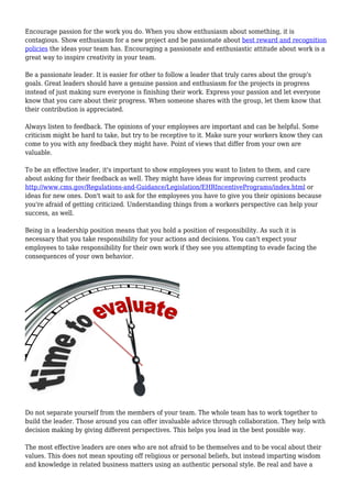 Encourage passion for the work you do. When you show enthusiasm about something, it is 
contagious. Show enthusiasm for a new project and be passionate about best reward and recognition 
policies the ideas your team has. Encouraging a passionate and enthusiastic attitude about work is a 
great way to inspire creativity in your team. 
Be a passionate leader. It is easier for other to follow a leader that truly cares about the group's 
goals. Great leaders should have a genuine passion and enthusiasm for the projects in progress 
instead of just making sure everyone is finishing their work. Express your passion and let everyone 
know that you care about their progress. When someone shares with the group, let them know that 
their contribution is appreciated. 
Always listen to feedback. The opinions of your employees are important and can be helpful. Some 
criticism might be hard to take, but try to be receptive to it. Make sure your workers know they can 
come to you with any feedback they might have. Point of views that differ from your own are 
valuable. 
To be an effective leader, it's important to show employees you want to listen to them, and care 
about asking for their feedback as well. They might have ideas for improving current products 
http://www.cms.gov/Regulations-and-Guidance/Legislation/EHRIncentivePrograms/index.html or 
ideas for new ones. Don't wait to ask for the employees you have to give you their opinions because 
you're afraid of getting criticized. Understanding things from a workers perspective can help your 
success, as well. 
Being in a leadership position means that you hold a position of responsibility. As such it is 
necessary that you take responsibility for your actions and decisions. You can't expect your 
employees to take responsibility for their own work if they see you attempting to evade facing the 
consequences of your own behavior. 
Do not separate yourself from the members of your team. The whole team has to work together to 
build the leader. Those around you can offer invaluable advice through collaboration. They help with 
decision making by giving different perspectives. This helps you lead in the best possible way. 
The most effective leaders are ones who are not afraid to be themselves and to be vocal about their 
values. This does not mean spouting off religious or personal beliefs, but instead imparting wisdom 
and knowledge in related business matters using an authentic personal style. Be real and have a 
 