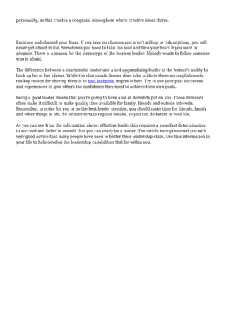 personality, as this creates a congenial atmosphere where creative ideas thrive. 
Embrace and channel your fears. If you take no chances and aren't willing to risk anything, you will 
never get ahead in life. Sometimes you need to take the lead and face your fears if you want to 
advance. There is a reason for the stereotype of the fearless leader. Nobody wants to follow someone 
who is afraid. 
The difference between a charismatic leader and a self-aggrandizing leader is the former's ability to 
back up his or her claims. While the charismatic leader does take pride in these accomplishments, 
the key reason for sharing them is to best incentive inspire others. Try to use your past successes 
and experiences to give others the confidence they need to achieve their own goals. 
Being a good leader means that you're going to have a lot of demands put on you. These demands 
often make it difficult to make quality time available for family, friends and outside interests. 
Remember, in order for you to be the best leader possible, you should make time for friends, family 
and other things in life. So be sure to take regular breaks, so you can do better in your life. 
As you can see from the information above, effective leadership requires a steadfast determination 
to succeed and belief in oneself that you can really be a leader. The article here presented you with 
very good advice that many people have used to better their leadership skills. Use this information in 
your life to help develop the leadership capabilities that lie within you. 

