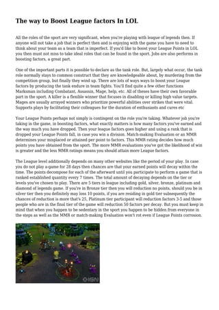 The way to Boost League factors In LOL 
All the roles of the sport are very significant, when you're playing with league of legends then. If 
anyone will not take a job that is perfect then and is enjoying with the game you have to need to 
think about your team as a team that is imperfect. If you'd like to boost your League Points in LOL 
you then must not miss to take ideal roles that can be found in the sport. Jobs are also performs in 
boosting factors, a great part. 
One of the important parts it is possible to declare as the tank role. But, largely what occur, the tank 
role normally stays to common construct that they are knowledgeable about, by murdering from the 
competition group, but finally they wind up. There are lots of ways ways to boost your League 
factors by producing the tank endure in team fights. You'll find quite a few other functions 
Marksman including Combatant, Assassin, Mage, help, etc. All of theses have their own favorable 
part in the sport. A killer is a flexible winner that focuses in disabling or killing high value targets. 
Mages are usually arrayed winners who prioritize powerful abilities over strikes that were vital. 
Supports plays by facilitating their colleagues for the duration of enthusiasts and cures etc 
Your League Points perhaps not simply is contingent on the role you're taking. Whatever job you're 
taking in the game, in boosting factors, what exactly matters is how many factors you've earned and 
the way much you have dropped. Then your league factors goes higher and using a rank that is 
dropped your League Points fall, in case you win a division. Match-making Evaluation or an MMR 
determines your misplaced or attained per point to factors. This MMR rating decides how much 
points you have obtained from the sport. The more MMR evaluations you've got the likelihood of win 
is greater and the less MMR ratings means you should attain more League factors. 
The League level additionally depends on many other websites like the period of your play. In case 
you do not play a-game for 28 days then chances are that your earned points will decay within the 
time. The points decompose for each of the afterward until you participate to perform a game that is 
ranked established quantity every 7 times. The total amount of decaying depends on the tier or 
levels you've chosen to play. There are 5 tiers in league including gold, silver, bronze, platinum and 
diamond of legends game. If you're in Bronze tier then you will reduction no points, should you be in 
silver tier then you definitely may loss 10 points, if you are residing in gold tier subsequently the 
chances of reduction is more that's 25, Platinum tier participant will reduction factors 3-5 and those 
people who are in the final tier of the game will reduction 50 factors per decay. But you must keep in 
mind that when you happen to be sedentary in the sport you happen to be hidden from everyone in 
the steps as well as the MMR or match-making Evaluation won't rot even if League Points corrosion. 
 