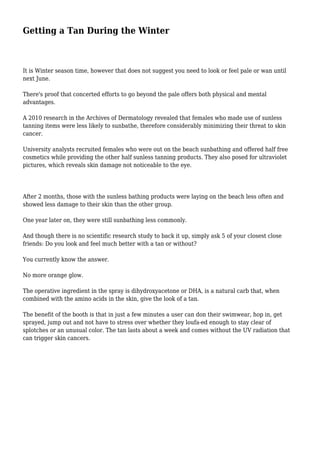 Getting a Tan During the Winter 
It is Winter season time, however that does not suggest you need to look or feel pale or wan until 
next June. 
There's proof that concerted efforts to go beyond the pale offers both physical and mental 
advantages. 
A 2010 research in the Archives of Dermatology revealed that females who made use of sunless 
tanning items were less likely to sunbathe, therefore considerably minimizing their threat to skin 
cancer. 
University analysts recruited females who were out on the beach sunbathing and offered half free 
cosmetics while providing the other half sunless tanning products. They also posed for ultraviolet 
pictures, which reveals skin damage not noticeable to the eye. 
After 2 months, those with the sunless bathing products were laying on the beach less often and 
showed less damage to their skin than the other group. 
One year later on, they were still sunbathing less commonly. 
And though there is no scientific research study to back it up, simply ask 5 of your closest close 
friends: Do you look and feel much better with a tan or without? 
You currently know the answer. 
No more orange glow. 
The operative ingredient in the spray is dihydroxyacetone or DHA, is a natural carb that, when 
combined with the amino acids in the skin, give the look of a tan. 
The benefit of the booth is that in just a few minutes a user can don their swimwear, hop in, get 
sprayed, jump out and not have to stress over whether they loufa-ed enough to stay clear of 
splotches or an unusual color. The tan lasts about a week and comes without the UV radiation that 
can trigger skin cancers. 
 