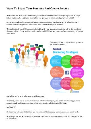 Ways To Share Your Passions And Create Income 
How would you want to have the ability to travel around the world, share your passion on stage 
before enthusiastic audience - and hi there ... get paid to teach exactly what you LOVE! 
As you are reading this, numerous instructors are out there earning money to talk about their 
interest and teaching others their trade. That can extremely well be YOU. 
Think about it: If you CAN someone else's life with your knowledge, put yourself in the speaker's 
shoes and think of that positive result can be AMPLIFIED when you transform the variety of people 
MANIFOLD. 
The method I see it, if you have a present - 
you must SHARE it! 
And while you're at it, why not get paid to speak! 
Truthfully, if you are in an education or an info based company and you're not hosting your own 
seminars and workshops yet, you are leaving a great deal of cash on the table. 
LOTS OF IT. 
Perhaps you've heard that before and you decided that running a workshop is too much work. 
Possibly you do not see yourself as somebody who can move crowds due to the fact that you're not 
an 'extrovert'. 
 
