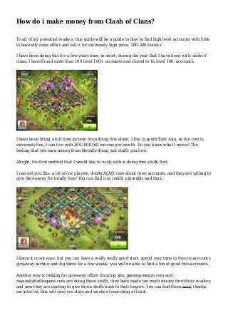 How do i make money from Clash of Clans? 
To all of my potential readers, this guide will be a guide to how to find high level accounts with little 
to basically none effort and sell it for extremely high price, 200-300 bucks+. 
I have been doing this for a few years time, in short, during the year that I have been with clash of 
clans, I have found more than 100 level 100+ accounts and closed to 1k level 100- accounts. 
I have been living a full time income from doing this alone, I live in south East Asia, so the cost is 
extremely low, I can live with 200-300USD income per month. Do you know what I mean? The 
feeling that you earn money from literally doing just stuffs you love. 
Alright, the first method that I would like to work with is doing free stuffs first. 
I can tell you this, a lot of coc players, donÃ¢Â€Â™t care about their accounts, and they are willing to 
give them away for totally free! You can find it in reddit subreddit and thus. 
I know it is not easy, but you can have a really really good start, spend your time in the coc accounts 
giveaway section and dig there for a few weeks, you will be able to find a ton of good free accounts. 
Another way is looking for giveaway offers from big site, gamesgonepro.com and 
mannahattathegame.com are doing these stuffs, they have made too much money from their readers 
and now they are starting to give these stuffs back to their buyers. You can find them here, thanks 
me later lol, this will save you days and weeks of searching at least. 
 