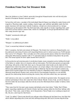 Freedom From Fear for Dreamer Kids 
Meet the children in a tiny Catholic university throughout Massachusetts who will directly take 
benefit of President Obama's executive order. 
So here they will were, a number of the individuals Barack Obama was telling the united states with 
regards to Thursday night, seated, smiling, clearly happy, and outfitted splendidly inside the first-grade 
classroom with Lawrence Catholic Academy, a brand new school positioned in a vintage 
building put up throughout 1905. The Particular kids, with regards to twenty regarding them, paid 
rapt focus on their teacher, Jeanne Zahn, widow of a firefighter, as the girl questioned these what 
their many favorite topic was. 
"English," mentioned a little girl. 
"Math," a boy added. 
"Religion," an additional girl added. 
"Gym," a second boy believed to laughter. 
With 1 exception, the kids were almost all Hispanic. The Actual city, Lawrence, Massachusetts, can 
be positioned concerning 30 miles north regarding Boston and it is where anyone can 76,000 people. 
That can be 74 % Hispanic. This is actually one of the actual poorest places within the United States 
Associated With America together with 27 % associated with its residents living below the poverty 
line. The Actual typical for each capita income here's $16,557. 
In the particular early morning prior to institution begins, many youngsters arrive holding the hand 
of the father or mother who is in America with out documents. The Particular parents are generally 
wild along with pride as their kids show up at a fine parochial school inside an old, battered New 
England town where the public university system is at virtual collapse. The Actual mothers as well as 
fathers may additionally be acutely conscious that credited for the fact they will don't possess any 
papers they're prime targets for your mentally ill wing of a Republican Party which is consequently 
obsessed using Barack Obama's each action which it has seemingly forgotten or even willfully 
ignored the constructing blocks involving the country they will claim which they can represent. 
And Lawrence, even now, is a symbol of the story, one of history's greatest tales: the magnet across 
moment pertaining to those who came here from Ireland, Poland, Greece, Italy, as well as Russia to 
function inside the near-empty mills that will sit across the Merrimack River similar to hollow, brick 
catacombs. 
"They came then for the exact same reasons individuals arrive here today," Father Paul O'Brien, 
pastor regarding neighboring St Patrick's Parish, had been saying within the first floor hallway with 
the school. "They come, some of them, out of desperation. These People occur seeking an improved 
life, the job, a new hope for that future. 
"Look," he added, "Christ went directly into refugee status following he had been born. And Also this 
entire debate regarding who is here and who belongs along with that has to become deported has 
 