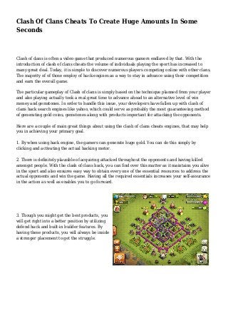 Clash Of Clans Cheats To Create Huge Amounts In Some 
Seconds 
Clash of clans is often a video game that produced numerous gamers endlaved by that. With the 
introduction of clash of clans cheats the volume of individuals playing the sport has increased to 
many great deal. Today, it is simple to discover numerous players competing online with other clans. 
The majority of of those employ of hack engines as a way to stay in advance using their competition 
and earn the overall game. 
The particular gameplay of Clash of clans is simply based on the technique planned from your player 
and also playing actually took a real great time to advance ahead to an alternative level of win 
money and gemstones. In order to handle this issue, your developers have fallen up with clash of 
clans hack search engines like yahoo, which could serve as probably the most guaranteeing method 
of generating gold coins, gemstones along with products important for attacking the opponents. 
Here are a couple of main great things about using the clash of clans cheats engines, that may help 
you in achieving your primary goal. 
1. By when using hack engine, the gamers can generate huge gold. You can do this simply by 
clicking and activating the actual hacking motor. 
2. There is definitely plausible of acquiring attacked throughout the opponents and having killed 
amongst people. With the clash of clans hack, you can find over this matter as it maintains you alive 
in the sport and also ensures easy way to obtain every one of the essential resources to address the 
actual opponents and win the game. Having all the required essentials increases your self-assurance 
in the action as well as enables you to go forward. 
3. Though you might get the best products, you 
will get right into a better position by utilizing 
defend hack and built-in builder features. By 
having these products, you will always be inside 
a stronger placement to get the struggle. 
 
