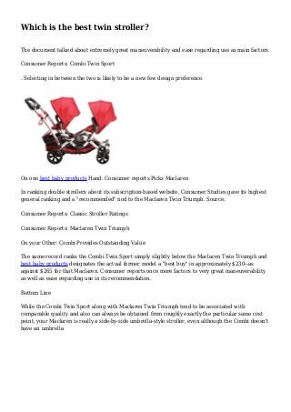 Which is the best twin stroller? 
The document talked about extremely great maneuverability and ease regarding use as main factors. 
Consumer Reports: Combi Twin Sport 
. Selecting in between the two is likely to be a new few design preference. 
On one best baby products Hand: Consumer reports Picks Maclaren 
In ranking double strollers about its subscription-based website, Consumer Studies gave its highest 
general ranking and a "recommended" nod to the Maclaren Twin Triumph. Source: 
Consumer Reports: Classic Stroller Ratings 
Consumer Reports: Maclaren Twin Triumph 
On your Other: Combi Provides Outstanding Value 
The same record ranks the Combi Twin Sport simply slightly below the Maclaren Twin Triumph and 
best baby products designates the actual former model a "best buy" in approximately $230--as 
against $265 for that Maclaren. Consumer reports once more factors to very great maneuverability 
as well as ease regarding use in its recommendation. 
Bottom Line 
While the Combi Twin Sport along with Maclaren Twin Triumph tend to be associated with 
comparable quality and also can always be obtained from roughly exactly the particular same cost 
point, your Maclaren is really a side-by-side umbrella-style stroller, even although the Combi doesn't 
have an umbrella 
