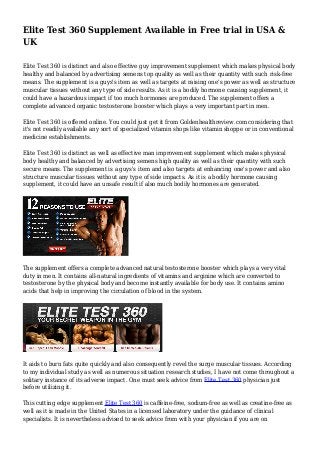 Elite Test 360 Supplement Available in Free trial in USA & 
UK 
Elite Test 360 is distinct and also effective guy improvement supplement which makes physical body 
healthy and balanced by advertising semens top quality as well as their quantity with such risk-free 
means. The supplement is a guys's item as well as targets at raising one's power as well as structure 
muscular tissues without any type of side results. As it is a bodily hormone causing supplement, it 
could have a hazardous impact if too much hormones are produced. The supplement offers a 
complete advanced organic testosterone booster which plays a very important part in men. 
Elite Test 360 is offered online. You could just get it from Goldenhealthreview.com considering that 
it's not readily available any sort of specialized vitamin shops like vitamin shoppe or in conventional 
medicine establishments. 
Elite Test 360 is distinct as well as effective man improvement supplement which makes physical 
body healthy and balanced by advertising semens high quality as well as their quantity with such 
secure means. The supplement is a guys's item and also targets at enhancing one's power and also 
structure muscular tissues without any type of side impacts. As it is a bodily hormone causing 
supplement, it could have an unsafe result if also much bodily hormones are generated. 
The supplement offers a complete advanced natural testosterone booster which plays a very vital 
duty in men. It contains all-natural ingredients of vitamins and arginine which are converted to 
testosterone by the physical body and become instantly available for body use. It contains amino 
acids that help in improving the circulation of blood in the system. 
It aids to burn fats quite quickly and also consequently revel the surge muscular tissues. According 
to my individual study as well as numerous situation research studies, I have not come throughout a 
solitary instance of its adverse impact. One must seek advice from Elite Test 360 physician just 
before utilizing it. 
This cutting edge supplement Elite Test 360 is caffeine-free, sodium-free as well as creatine-free as 
well as it is made in the United States in a licensed laboratory under the guidance of clinical 
specialists. It is nevertheless advised to seek advice from with your physician if you are on 
 