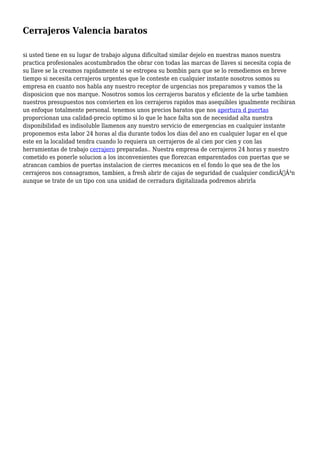 Cerrajeros Valencia baratos 
si usted tiene en su lugar de trabajo alguna dificultad similar dejelo en nuestras manos nuestra 
practica profesionales acostumbrados the obrar con todas las marcas de llaves si necesita copia de 
su llave se la creamos rapidamente si se estropea su bombin para que se lo remediemos en breve 
tiempo si necesita cerrajeros urgentes que le conteste en cualquier instante nosotros somos su 
empresa en cuanto nos habla any nuestro receptor de urgencias nos preparamos y vamos the la 
disposicion que nos marque. Nosotros somos los cerrajeros baratos y eficiente de la urbe tambien 
nuestros presupuestos nos convierten en los cerrajeros rapidos mas asequibles igualmente recibiran 
un enfoque totalmente personal. tenemos unos precios baratos que nos apertura d puertas 
proporcionan una calidad-precio optimo si lo que le hace falta son de necesidad alta nuestra 
disponibilidad es indisoluble llamenos any nuestro servicio de emergencias en cualquier instante 
proponemos esta labor 24 horas al dia durante todos los dias del ano en cualquier lugar en el que 
este en la localidad tendra cuando lo requiera un cerrajeros de al cien por cien y con las 
herramientas de trabajo cerrajero preparadas.. Nuestra empresa de cerrajeros 24 horas y nuestro 
cometido es ponerle solucion a los inconvenientes que florezcan emparentados con puertas que se 
atrancan cambios de puertas instalacion de cierres mecanicos en el fondo lo que sea de the los 
cerrajeros nos consagramos, tambien, a fresh abrir de cajas de seguridad de cualquier condiciÃƒÂ³n 
aunque se trate de un tipo con una unidad de cerradura digitalizada podremos abrirla 
