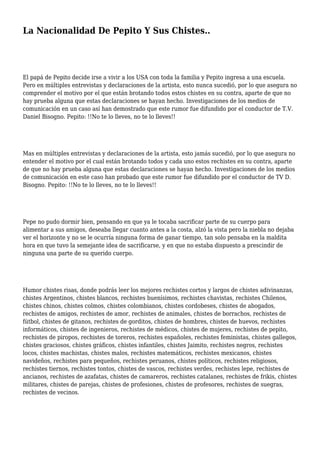 La Nacionalidad De Pepito Y Sus Chistes.. 
El papá de Pepito decide irse a vivir a los USA con toda la familia y Pepito ingresa a una escuela. 
Pero en múltiples entrevistas y declaraciones de la artista, esto nunca sucedió, por lo que asegura no 
comprender el motivo por el que están brotando todos estos chistes en su contra, aparte de que no 
hay prueba alguna que estas declaraciones se hayan hecho. Investigaciones de los medios de 
comunicación en un caso así han demostrado que este rumor fue difundido por el conductor de T.V. 
Daniel Bisogno. Pepito: !!No te lo lleves, no te lo lleves!! 
Mas en múltiples entrevistas y declaraciones de la artista, esto jamás sucedió, por lo que asegura no 
entender el motivo por el cual están brotando todos y cada uno estos rechistes en su contra, aparte 
de que no hay prueba alguna que estas declaraciones se hayan hecho. Investigaciones de los medios 
de comunicación en este caso han probado que este rumor fue difundido por el conductor de TV D. 
Bisogno. Pepito: !!No te lo lleves, no te lo lleves!! 
Pepe no pudo dormir bien, pensando en que ya le tocaba sacrificar parte de su cuerpo para 
alimentar a sus amigos, deseaba llegar cuanto antes a la costa, alzó la vista pero la niebla no dejaba 
ver el horizonte y no se le ocurría ninguna forma de ganar tiempo, tan solo pensaba en la maldita 
hora en que tuvo la semejante idea de sacrificarse, y en que no estaba dispuesto a prescindir de 
ninguna una parte de su querido cuerpo. 
Humor chistes risas, donde podrás leer los mejores rechistes cortos y largos de chistes adivinanzas, 
chistes Argentinos, chistes blancos, rechistes buenísimos, rechistes chavistas, rechistes Chilenos, 
chistes chinos, chistes colmos, chistes colombianos, chistes cordobeses, chistes de abogados, 
rechistes de amigos, rechistes de amor, rechistes de animales, chistes de borrachos, rechistes de 
fútbol, chistes de gitanos, rechistes de gorditos, chistes de hombres, chistes de huevos, rechistes 
informáticos, chistes de ingenieros, rechistes de médicos, chistes de mujeres, rechistes de pepito, 
rechistes de piropos, rechistes de toreros, rechistes españoles, rechistes feministas, chistes gallegos, 
chistes graciosos, chistes gráficos, chistes infantiles, chistes Jaimito, rechistes negros, rechistes 
locos, chistes machistas, chistes malos, rechistes matemáticos, rechistes mexicanos, chistes 
navideños, rechistes para pequeños, rechistes peruanos, chistes políticos, rechistes religiosos, 
rechistes tiernos, rechistes tontos, chistes de vascos, rechistes verdes, rechistes lepe, rechistes de 
ancianos, rechistes de azafatas, chistes de camareros, rechistes catalanes, rechistes de frikis, chistes 
militares, chistes de parejas, chistes de profesiones, chistes de profesores, rechistes de suegras, 
rechistes de vecinos. 
 