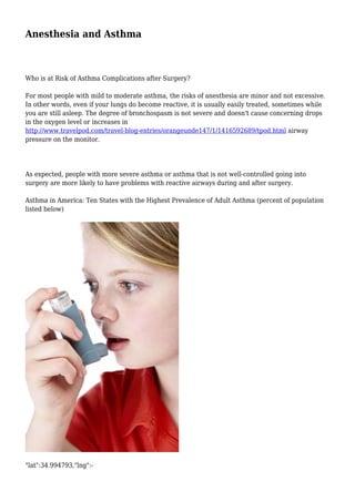 Anesthesia and Asthma 
Who is at Risk of Asthma Complications after Surgery? 
For most people with mild to moderate asthma, the risks of anesthesia are minor and not excessive. 
In other words, even if your lungs do become reactive, it is usually easily treated, sometimes while 
you are still asleep. The degree of bronchospasm is not severe and doesn't cause concerning drops 
in the oxygen level or increases in 
http://www.travelpod.com/travel-blog-entries/orangeunde147/1/1416592689/tpod.html airway 
pressure on the monitor. 
As expected, people with more severe asthma or asthma that is not well-controlled going into 
surgery are more likely to have problems with reactive airways during and after surgery. 
Asthma in America: Ten States with the Highest Prevalence of Adult Asthma (percent of population 
listed below) 
"lat":34.994793,"lng":- 
 