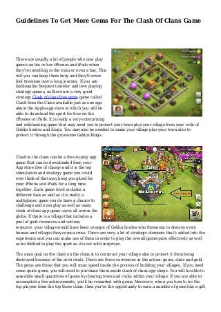 Guidelines To Get More Gems For The Clash Of Clans Game 
There are usually a lot of people who now play 
games on his or her iPhones and iPads when 
they're travelling in the train or even a bus. This 
will you can keep them busy and they'll never 
feel tiresome over a long journey. If you are 
fashionable frequent traveler and love playing 
strategy games, as there are a very good 
strategy Clash of clans free gems game called 
Clash from the Clans available just as one app 
about the Apple app store in which you will be 
able to download the sport for free on the 
iPhones or iPads. It is really a very enterprising 
and exhilarating game that may need you to protect your town plus your village from your evils of 
Goblin hordes and Kings. You may also be needed to make your village plus your town also to 
protect it through the gruesome Goblin Kings. 
Clash in the clans can be a free-to-play app 
game that can be downloaded from your 
App store free of charge and it is the top 
stimulation and strategy game you could 
ever think of that may keep you glued for 
your iPhone and iPads for a long time 
together. Each game level includes a 
different task as well as it is really a 
multiplayer game you do have a chance to 
challenge and even play as well as many 
clash of clans app game users all across the 
globe. If there is a village that includes a 
pool of gold resources and various 
resource, your village would have been a target of Goblin hordes who threatens to destroy every 
human and villages they come across. There are very a lot of strategic elements that's added into the 
experience and you can make use of them in order to play the overall game quite effectively as well 
as be thrilled to play the sport as it is set with surprises. 
The main goal on the clash on the clans is to construct your village also to protect it from being 
destroyed because of the arch rivals. There are three currencies in the action: gems, elixir and gold. 
The gems are those that you will must speed inside the process of building your villages. If you need 
some quick gems, you will need to purchase them inside clash of clans app shops. You will be able to 
assemble small quantities of gems by clearing trees and rocks within your village. If you are able to 
accomplish a few achievements, you'll be rewarded with gems. Moreover, when you turn to be the 
top players from the top three clans, then you've the opportunity to earn a number of gems like a gift 
 