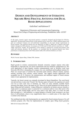International Journal Of Microwave Engineering (JMICRO) Vol.1, No.4, October 2016
DOI:10.5121/Jmicro.2016.1402 13
DESIGN AND DEVELOPMENT OF ITERATIVE
SQUARE RING FRACTAL ANTENNA FOR DUAL
BAND APPLICATIONS
Gulfa Rani1
and Robinson S2
Department of Electronics and Communication Engineering,
Mount Zion College of Engineering and technology, Pudukkottai, India - 622507
ABSTRACT
In this paper, iterative square ring fractal antenna is proposed, designed and developed for Wireless
application. The functional characteristics of the antenna such as return loss, VSWR, radiation pattern and
gain are evaluated. Compact size and multi-band compatibility are the major design requirements of
fractal antenna. The proposed antenna has the dimension of 20mm X 20mm and it supports dual band
which is designed in FR4 substrate. It resonates at 5.9 GHz and 8.8 GHz with the return loss of -33dB, -
16dB, respectively. Further, the performance of the antenna is analyzed by varying feed position, feed
width and substrate thickness. By the analysis, we concluded that the proposed antenna have better
performance at left feed position with 0.9mm of feed width at the substrate thickness of 3.2mm.
KEYWORDS
WLAN, Fractal, Square Ring, X Band, FR4, Antenna.
1. INTRODUCTION
Rapid growth in wireless communication demands extremely compact antenna with wider
bandwidth [1], high data rate, low power requirements and easy hardware configuration [2]. The
swift deployment of short distance wireless communications such as Wireless Local Area
Networks (WLANs) is demanding for compact, low cost, multiband and broadband antenna [3].
There are several types of antenna like microstrip patch antenna, reflector antenna, aperture
antenna, travelling wave antenna, vertical antenna that support wireless applications with
acceptable loss [4, 5]. However, the miniaturization and multiband support of fractal antenna
makes it more appropriate for implementation.
Typically, the fractal concept was originally developed by Benoit Mandelbrot. The word fractal
was derived from a Latin word “Fractus” [6]. The key aspect of fractal is the repetition of a motif
over two or more scale sizes or iterations. [7]. There are many naturally available fractal
structures like plants, leaves, alp ranges etc [8]. There are two prime properties for fractal such as
Space filling and Self similarity. A space-filling tree is defined by an iterative process whereby a
single point in a continuous space is connected via a continuous path to every other point in the
space by a path of finite length, and for every point in the space, there is at least one path
that converges to it. Self-similarity is a typical property of fractals. Scale invariance is an exact
form of self-similarity where at any magnification there is a smaller piece of the object that
is similar to the whole [9].
The multiband and ultra wide band properties are supported by fractal antenna because of its self
similarity property [10]. Then the implementation of complex space filling fractal geometry
 