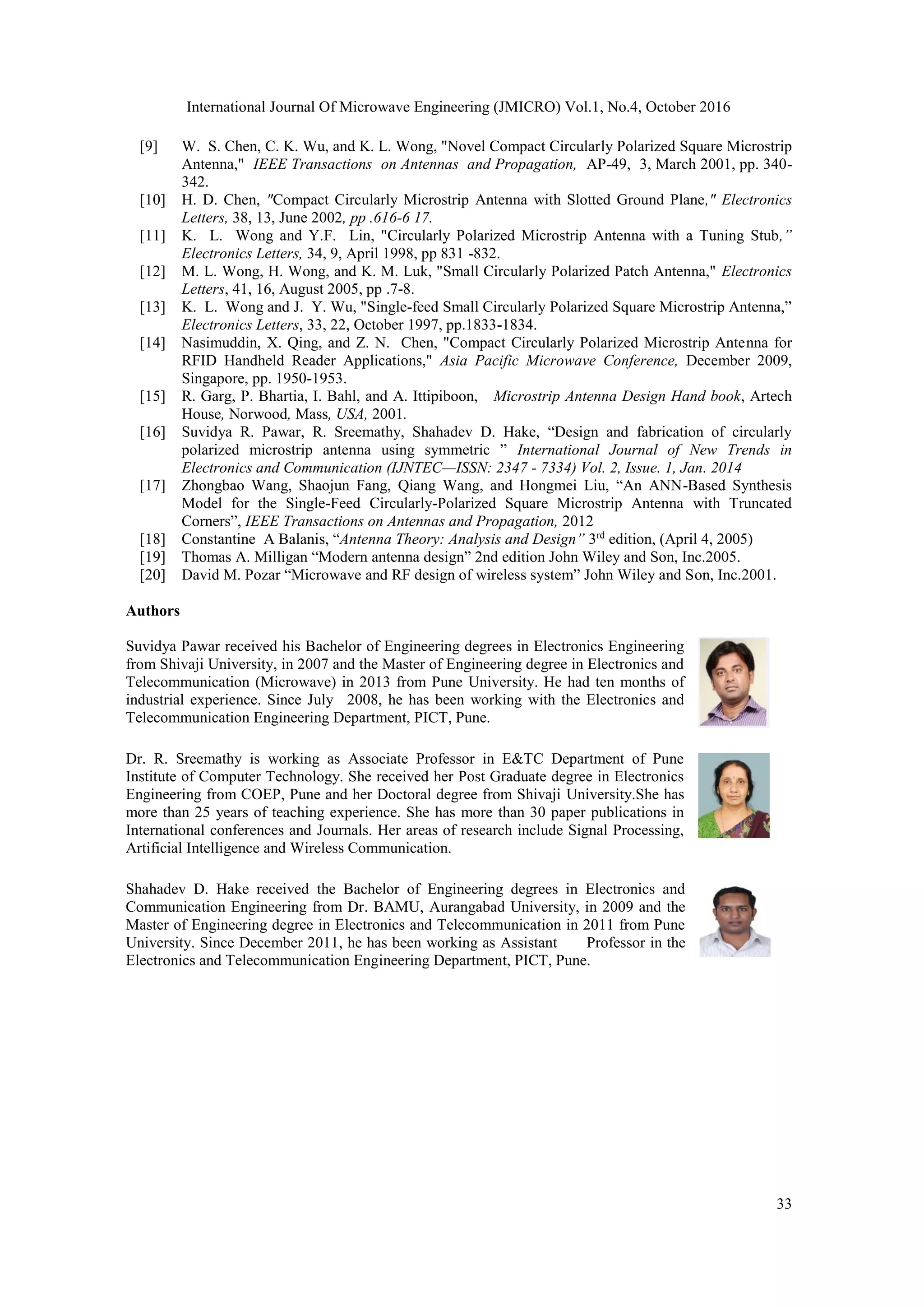 International Journal Of Microwave Engineering (JMICRO) Vol.1, No.4, October 2016
33
[9] W. S. Chen, C. K. Wu, and K. L. Wong, "Novel Compact Circularly Polarized Square Microstrip
Antenna," IEEE Transactions on Antennas and Propagation, AP-49, 3, March 2001, pp. 340-
342.
[10] H. D. Chen, "Compact Circularly Microstrip Antenna with Slotted Ground Plane," Electronics
Letters, 38, 13, June 2002, pp .616-6 17.
[11] K. L. Wong and Y.F. Lin, "Circularly Polarized Microstrip Antenna with a Tuning Stub,”
Electronics Letters, 34, 9, April 1998, pp 831 -832.
[12] M. L. Wong, H. Wong, and K. M. Luk, "Small Circularly Polarized Patch Antenna," Electronics
Letters, 41, 16, August 2005, pp .7-8.
[13] K. L. Wong and J. Y. Wu, "Single-feed Small Circularly Polarized Square Microstrip Antenna,”
Electronics Letters, 33, 22, October 1997, pp.1833-1834.
[14] Nasimuddin, X. Qing, and Z. N. Chen, "Compact Circularly Polarized Microstrip Antenna for
RFID Handheld Reader Applications," Asia Pacific Microwave Conference, December 2009,
Singapore, pp. 1950-1953.
[15] R. Garg, P. Bhartia, I. Bahl, and A. Ittipiboon, Microstrip Antenna Design Hand book, Artech
House, Norwood, Mass, USA, 2001.
[16] Suvidya R. Pawar, R. Sreemathy, Shahadev D. Hake, “Design and fabrication of circularly
polarized microstrip antenna using symmetric ” International Journal of New Trends in
Electronics and Communication (IJNTEC—ISSN: 2347 - 7334) Vol. 2, Issue. 1, Jan. 2014
[17] Zhongbao Wang, Shaojun Fang, Qiang Wang, and Hongmei Liu, “An ANN-Based Synthesis
Model for the Single-Feed Circularly-Polarized Square Microstrip Antenna with Truncated
Corners”, IEEE Transactions on Antennas and Propagation, 2012
[18] Constantine A Balanis, “Antenna Theory: Analysis and Design” 3rd
edition, (April 4, 2005)
[19] Thomas A. Milligan “Modern antenna design” 2nd edition John Wiley and Son, Inc.2005.
[20] David M. Pozar “Microwave and RF design of wireless system” John Wiley and Son, Inc.2001.
Authors
Suvidya Pawar received his Bachelor of Engineering degrees in Electronics Engineering
from Shivaji University, in 2007 and the Master of Engineering degree in Electronics and
Telecommunication (Microwave) in 2013 from Pune University. He had ten months of
industrial experience. Since July 2008, he has been working with the Electronics and
Telecommunication Engineering Department, PICT, Pune.
Dr. R. Sreemathy is working as Associate Professor in E&TC Department of Pune
Institute of Computer Technology. She received her Post Graduate degree in Electronics
Engineering from COEP, Pune and her Doctoral degree from Shivaji University.She has
more than 25 years of teaching experience. She has more than 30 paper publications in
International conferences and Journals. Her areas of research include Signal Processing,
Artificial Intelligence and Wireless Communication.
Shahadev D. Hake received the Bachelor of Engineering degrees in Electronics and
Communication Engineering from Dr. BAMU, Aurangabad University, in 2009 and the
Master of Engineering degree in Electronics and Telecommunication in 2011 from Pune
University. Since December 2011, he has been working as Assistant Professor in the
Electronics and Telecommunication Engineering Department, PICT, Pune.
 