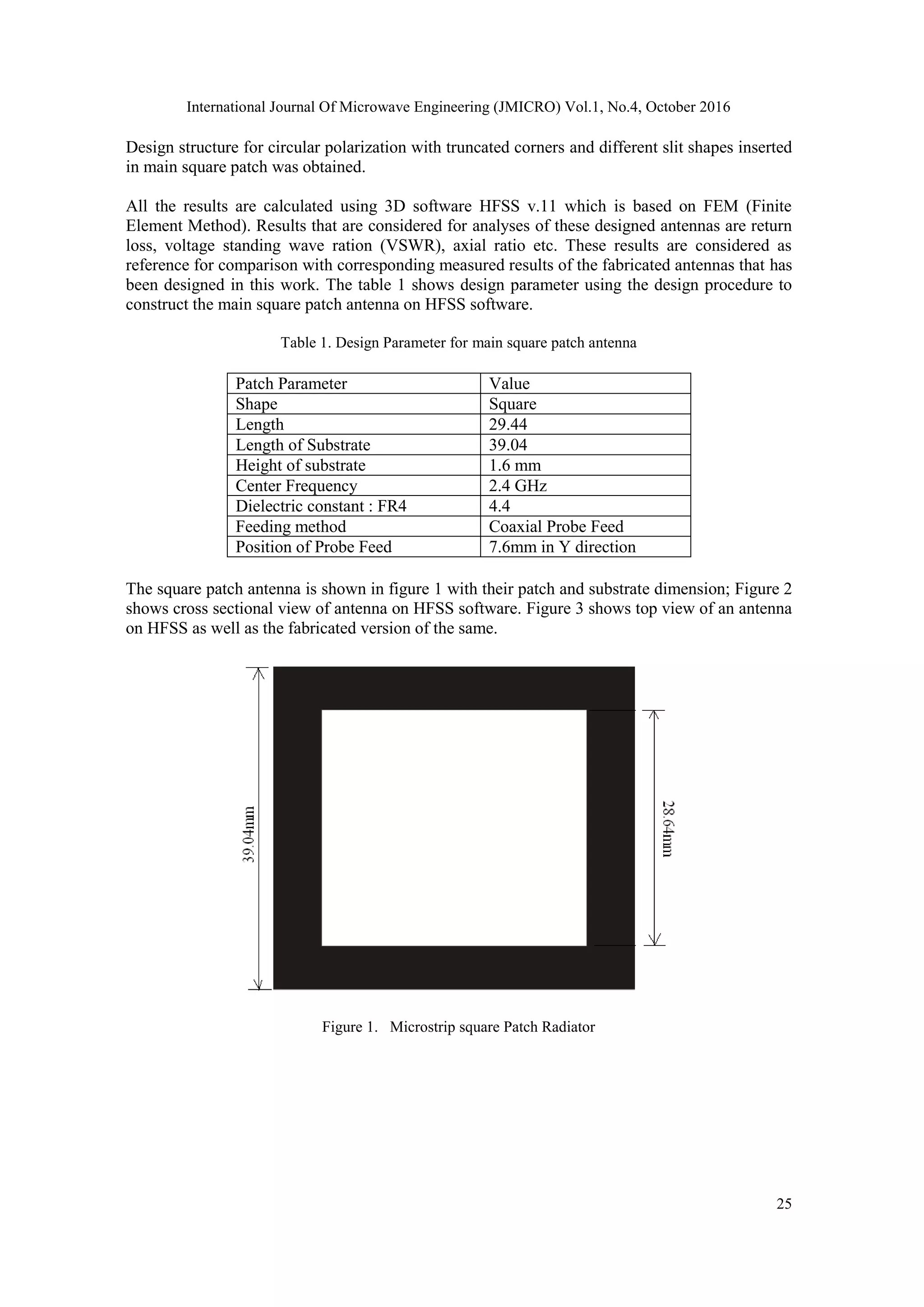 International Journal Of Microwave Engineering (JMICRO) Vol.1, No.4, October 2016
25
Design structure for circular polarization with truncated corners and different slit shapes inserted
in main square patch was obtained.
All the results are calculated using 3D software HFSS v.11 which is based on FEM (Finite
Element Method). Results that are considered for analyses of these designed antennas are return
loss, voltage standing wave ration (VSWR), axial ratio etc. These results are considered as
reference for comparison with corresponding measured results of the fabricated antennas that has
been designed in this work. The table 1 shows design parameter using the design procedure to
construct the main square patch antenna on HFSS software.
Table 1. Design Parameter for main square patch antenna
Patch Parameter Value
Shape Square
Length 29.44
Length of Substrate 39.04
Height of substrate 1.6 mm
Center Frequency 2.4 GHz
Dielectric constant : FR4 4.4
Feeding method Coaxial Probe Feed
Position of Probe Feed 7.6mm in Y direction
The square patch antenna is shown in figure 1 with their patch and substrate dimension; Figure 2
shows cross sectional view of antenna on HFSS software. Figure 3 shows top view of an antenna
on HFSS as well as the fabricated version of the same.
Figure 1. Microstrip square Patch Radiator
 