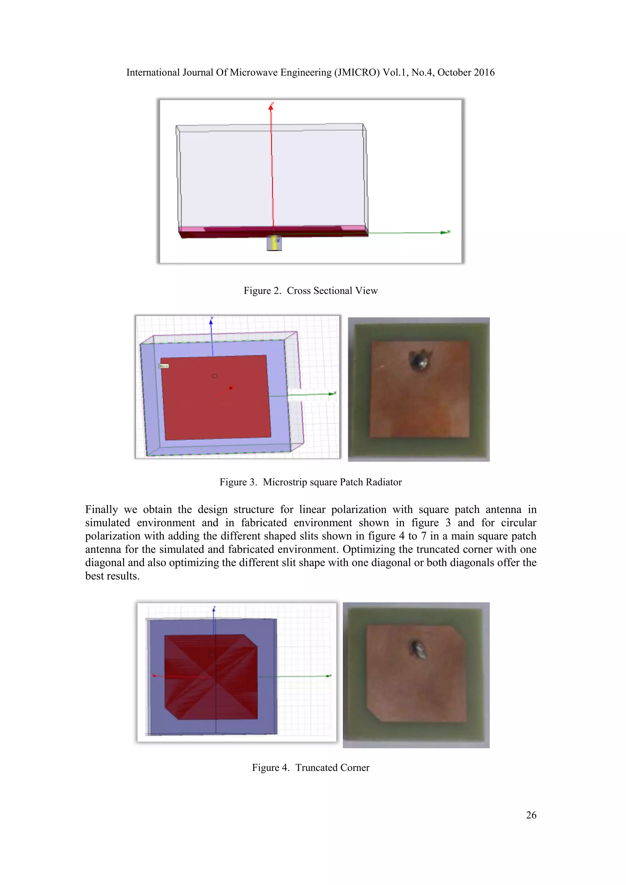 International Journal Of Microwave Engineering (JMICRO) Vol.1, No.4, October 2016
26
Figure 2. Cross Sectional View
Figure 3. Microstrip square Patch Radiator
Finally we obtain the design structure for linear polarization with square patch antenna in
simulated environment and in fabricated environment shown in figure 3 and for circular
polarization with adding the different shaped slits shown in figure 4 to 7 in a main square patch
antenna for the simulated and fabricated environment. Optimizing the truncated corner with one
diagonal and also optimizing the different slit shape with one diagonal or both diagonals offer the
best results.
Figure 4. Truncated Corner
 