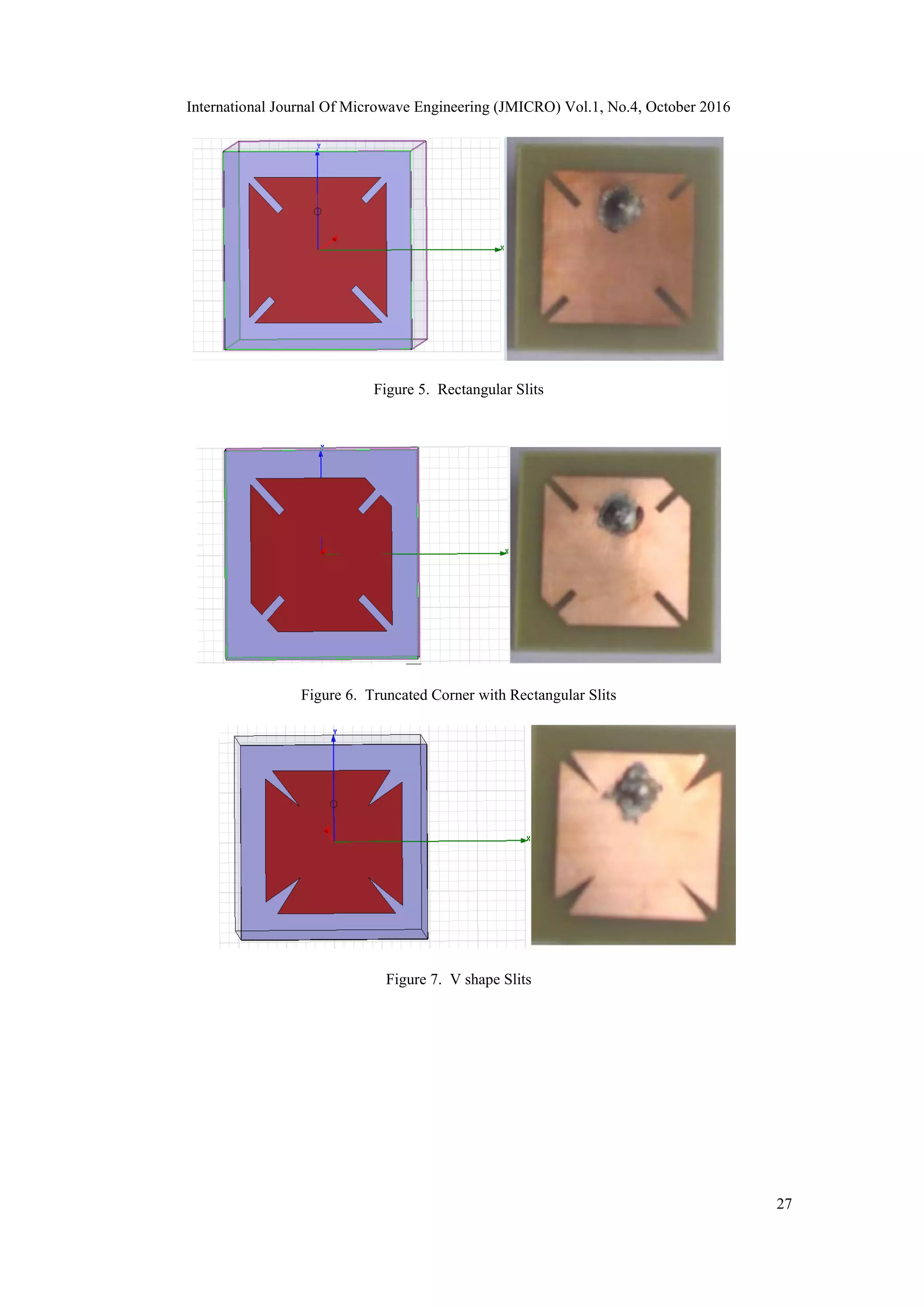 International Journal Of Microwave Engineering (JMICRO) Vol.1, No.4, October 2016
27
Figure 5. Rectangular Slits
Figure 6. Truncated Corner with Rectangular Slits
Figure 7. V shape Slits
 